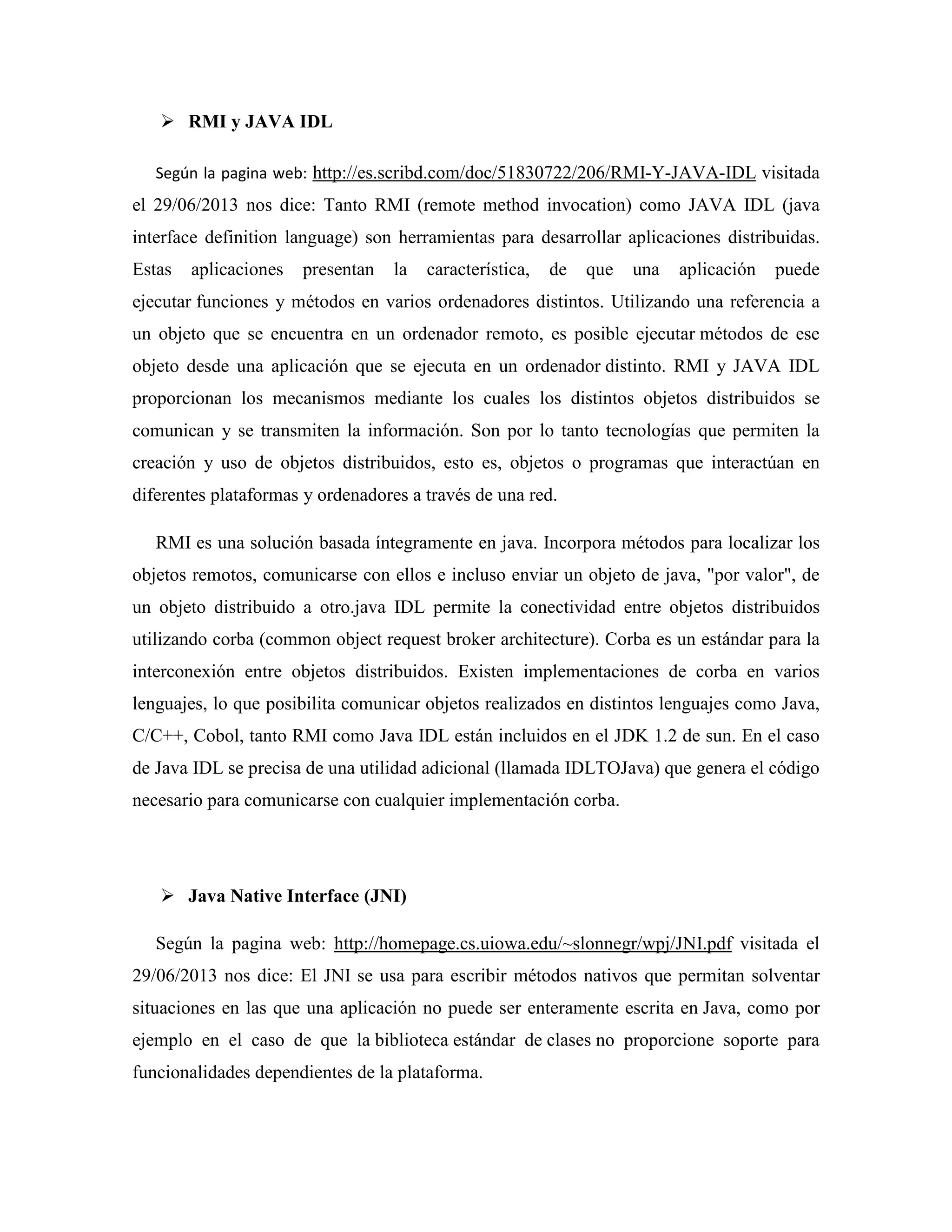 RMI y JAVA IDL
Según la pagina web: http://es.scribd.com/doc/51830722/206/RMI-Y-JAVA-IDL visitada
el 29/06/2013 nos dice: Tanto RMI (remote method invocation) como JAVA IDL (java
interface definition language) son herramientas para desarrollar aplicaciones distribuidas.
Estas aplicaciones presentan la característica, de que una aplicación puede
ejecutar funciones y métodos en varios ordenadores distintos. Utilizando una referencia a
un objeto que se encuentra en un ordenador remoto, es posible ejecutar métodos de ese
objeto desde una aplicación que se ejecuta en un ordenador distinto. RMI y JAVA IDL
proporcionan los mecanismos mediante los cuales los distintos objetos distribuidos se
comunican y se transmiten la información. Son por lo tanto tecnologías que permiten la
creación y uso de objetos distribuidos, esto es, objetos o programas que interactúan en
diferentes plataformas y ordenadores a través de una red.
RMI es una solución basada íntegramente en java. Incorpora métodos para localizar los
objetos remotos, comunicarse con ellos e incluso enviar un objeto de java, "por valor", de
un objeto distribuido a otro.java IDL permite la conectividad entre objetos distribuidos
utilizando corba (common object request broker architecture). Corba es un estándar para la
interconexión entre objetos distribuidos. Existen implementaciones de corba en varios
lenguajes, lo que posibilita comunicar objetos realizados en distintos lenguajes como Java,
C/C++, Cobol, tanto RMI como Java IDL están incluidos en el JDK 1.2 de sun. En el caso
de Java IDL se precisa de una utilidad adicional (llamada IDLTOJava) que genera el código
necesario para comunicarse con cualquier implementación corba.
Java ative Interface (J I)
Según la pagina web: http://homepage.cs.uiowa.edu/~slonnegr/wpj/JNI.pdf visitada el
29/06/2013 nos dice: El JNI se usa para escribir métodos nativos que permitan solventar
situaciones en las que una aplicación no puede ser enteramente escrita en Java, como por
ejemplo en el caso de que la biblioteca estándar de clases no proporcione soporte para
funcionalidades dependientes de la plataforma.
 