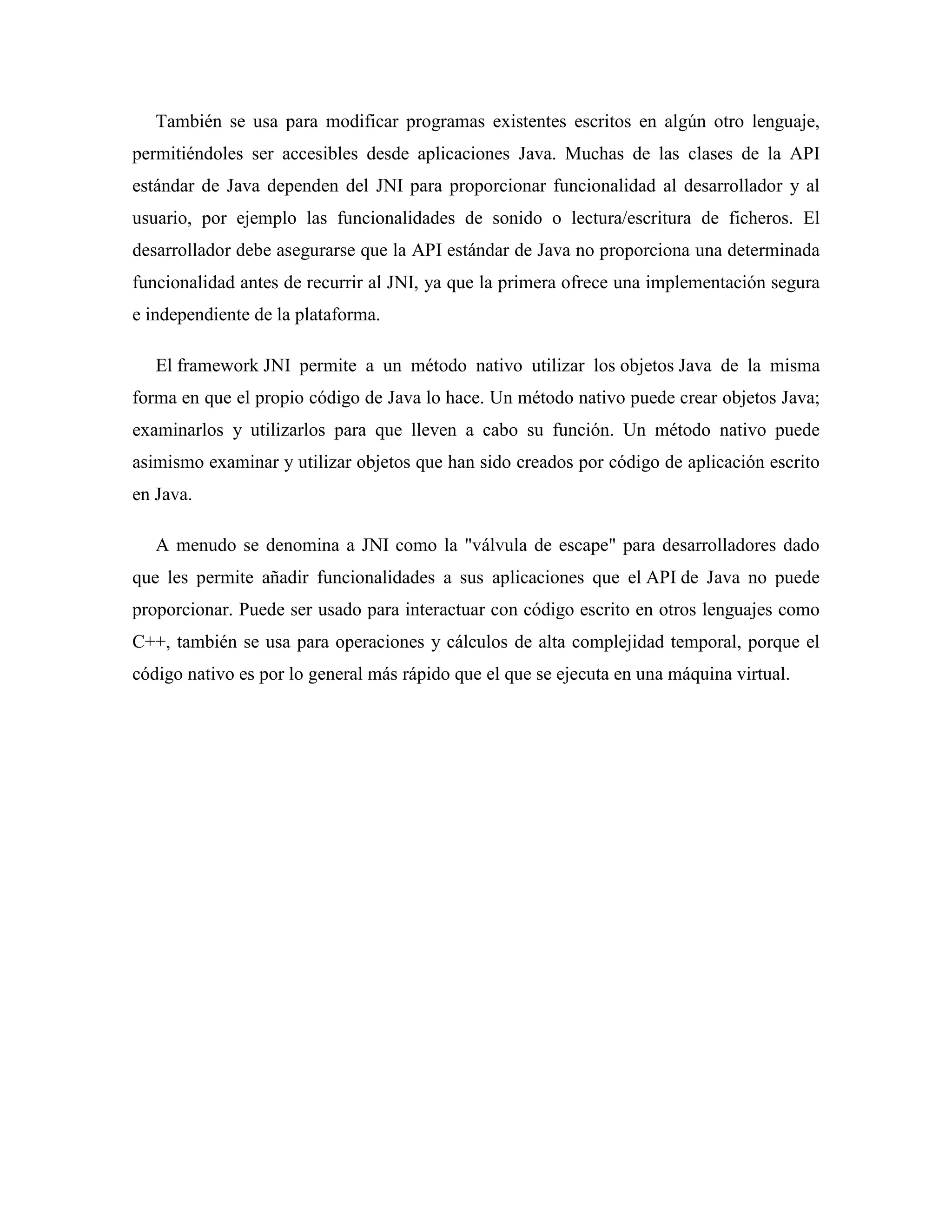 También se usa para modificar programas existentes escritos en algún otro lenguaje,
permitiéndoles ser accesibles desde aplicaciones Java. Muchas de las clases de la API
estándar de Java dependen del JNI para proporcionar funcionalidad al desarrollador y al
usuario, por ejemplo las funcionalidades de sonido o lectura/escritura de ficheros. El
desarrollador debe asegurarse que la API estándar de Java no proporciona una determinada
funcionalidad antes de recurrir al JNI, ya que la primera ofrece una implementación segura
e independiente de la plataforma.
El framework JNI permite a un método nativo utilizar los objetos Java de la misma
forma en que el propio código de Java lo hace. Un método nativo puede crear objetos Java;
examinarlos y utilizarlos para que lleven a cabo su función. Un método nativo puede
asimismo examinar y utilizar objetos que han sido creados por código de aplicación escrito
en Java.
A menudo se denomina a JNI como la "válvula de escape" para desarrolladores dado
que les permite añadir funcionalidades a sus aplicaciones que el API de Java no puede
proporcionar. Puede ser usado para interactuar con código escrito en otros lenguajes como
C++, también se usa para operaciones y cálculos de alta complejidad temporal, porque el
código nativo es por lo general más rápido que el que se ejecuta en una máquina virtual.
 