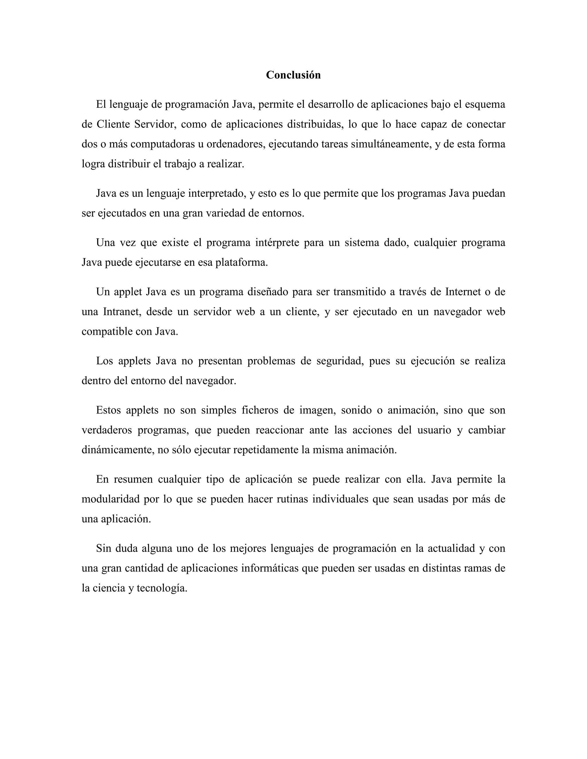 Conclusión
El lenguaje de programación Java, permite el desarrollo de aplicaciones bajo el esquema
de Cliente Servidor, como de aplicaciones distribuidas, lo que lo hace capaz de conectar
dos o más computadoras u ordenadores, ejecutando tareas simultáneamente, y de esta forma
logra distribuir el trabajo a realizar.
Java es un lenguaje interpretado, y esto es lo que permite que los programas Java puedan
ser ejecutados en una gran variedad de entornos.
Una vez que existe el programa intérprete para un sistema dado, cualquier programa
Java puede ejecutarse en esa plataforma.
Un applet Java es un programa diseñado para ser transmitido a través de Internet o de
una Intranet, desde un servidor web a un cliente, y ser ejecutado en un navegador web
compatible con Java.
Los applets Java no presentan problemas de seguridad, pues su ejecución se realiza
dentro del entorno del navegador.
Estos applets no son simples ficheros de imagen, sonido o animación, sino que son
verdaderos programas, que pueden reaccionar ante las acciones del usuario y cambiar
dinámicamente, no sólo ejecutar repetidamente la misma animación.
En resumen cualquier tipo de aplicación se puede realizar con ella. Java permite la
modularidad por lo que se pueden hacer rutinas individuales que sean usadas por más de
una aplicación.
Sin duda alguna uno de los mejores lenguajes de programación en la actualidad y con
una gran cantidad de aplicaciones informáticas que pueden ser usadas en distintas ramas de
la ciencia y tecnología.
 