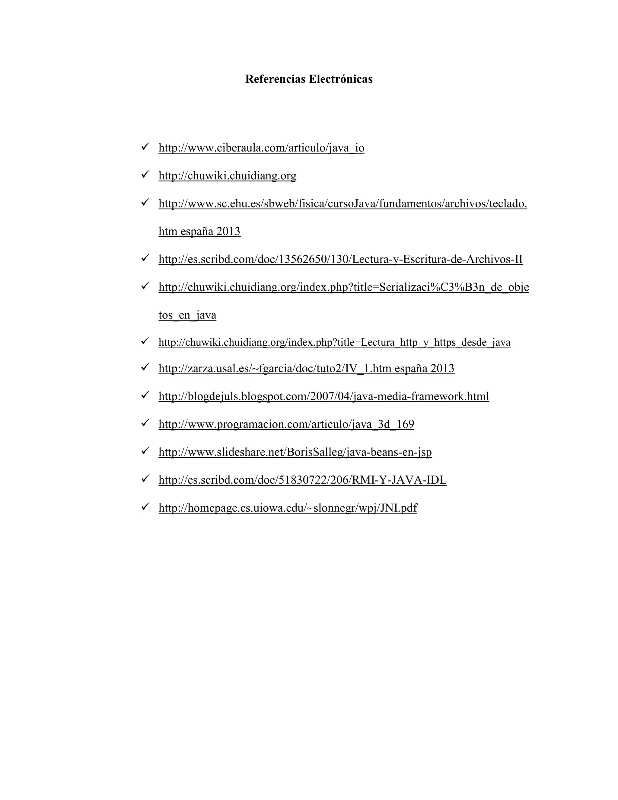Referencias Electrónicas
http://www.ciberaula.com/articulo/java_io
http://chuwiki.chuidiang.org
http://www.sc.ehu.es/sbweb/fisica/cursoJava/fundamentos/archivos/teclado.
htm españa 2013
http://es.scribd.com/doc/13562650/130/Lectura-y-Escritura-de-Archivos-II
http://chuwiki.chuidiang.org/index.php?title=Serializaci%C3%B3n_de_obje
tos_en_java
http://chuwiki.chuidiang.org/index.php?title=Lectura_http_y_https_desde_java
http://zarza.usal.es/~fgarcia/doc/tuto2/IV_1.htm españa 2013
http://blogdejuls.blogspot.com/2007/04/java-media-framework.html
http://www.programacion.com/articulo/java_3d_169
http://www.slideshare.net/BorisSalleg/java-beans-en-jsp
http://es.scribd.com/doc/51830722/206/RMI-Y-JAVA-IDL
http://homepage.cs.uiowa.edu/~slonnegr/wpj/JNI.pdf
 
