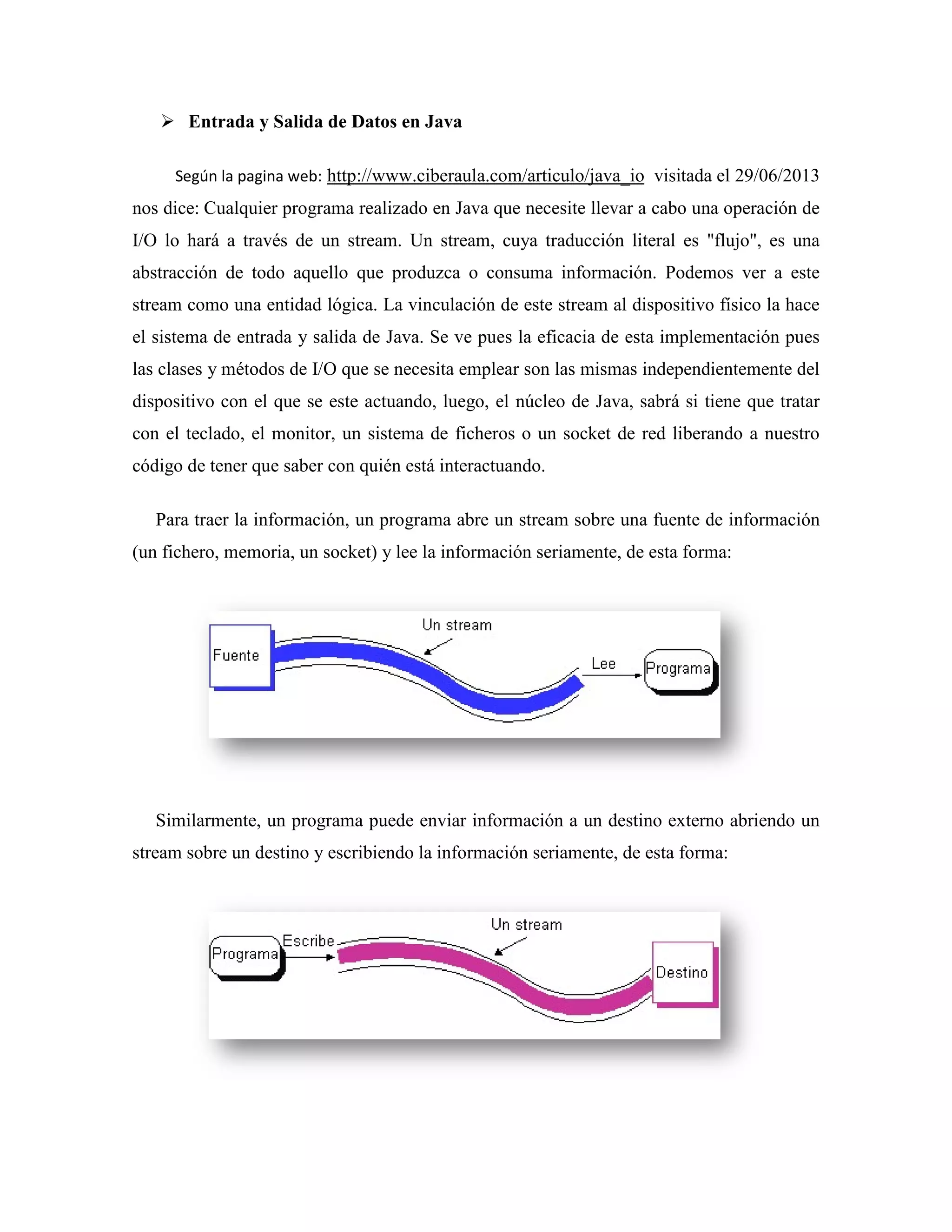 Entrada y Salida de Datos en Java
Según la pagina web: http://www.ciberaula.com/articulo/java_io
nos dice: Cualquier programa realizado en Java que necesite llevar a cabo una operación de
I/O lo hará a través de un stream. Un stream, cuya traducción literal es "flujo", es una
abstracción de todo aquello que produzca o consuma información. Podemos ver a este
stream como una entidad lógica. La vinculación de este stream al dispositivo físico la hace
el sistema de entrada y salida de Java. Se ve pues la eficacia de esta implementación pues
las clases y métodos de I/O que se necesita
dispositivo con el que se este
con el teclado, el monitor, un sistema de ficheros o un socket de red liberando a nuestro
código de tener que saber con quién está interactuando.
Para traer la información, un programa abr
(un fichero, memoria, un socket) y lee la información seriamente, de esta forma:
Similarmente, un programa puede enviar información a un destino externo abriendo un
stream sobre un destino y escribiendo la
Entrada y Salida de Datos en Java
http://www.ciberaula.com/articulo/java_io visitada el 29/06/2013
Cualquier programa realizado en Java que necesite llevar a cabo una operación de
vés de un stream. Un stream, cuya traducción literal es "flujo", es una
abstracción de todo aquello que produzca o consuma información. Podemos ver a este
stream como una entidad lógica. La vinculación de este stream al dispositivo físico la hace
a de entrada y salida de Java. Se ve pues la eficacia de esta implementación pues
y métodos de I/O que se necesita emplear son las mismas independientemente de
dispositivo con el que se este actuando, luego, el núcleo de Java, sabrá si tiene que tratar
con el teclado, el monitor, un sistema de ficheros o un socket de red liberando a nuestro
código de tener que saber con quién está interactuando.
Para traer la información, un programa abre un stream sobre una fuente de información
(un fichero, memoria, un socket) y lee la información seriamente, de esta forma:
Similarmente, un programa puede enviar información a un destino externo abriendo un
stream sobre un destino y escribiendo la información seriamente, de esta forma:
visitada el 29/06/2013
Cualquier programa realizado en Java que necesite llevar a cabo una operación de
vés de un stream. Un stream, cuya traducción literal es "flujo", es una
abstracción de todo aquello que produzca o consuma información. Podemos ver a este
stream como una entidad lógica. La vinculación de este stream al dispositivo físico la hace
a de entrada y salida de Java. Se ve pues la eficacia de esta implementación pues
emplear son las mismas independientemente del
actuando, luego, el núcleo de Java, sabrá si tiene que tratar
con el teclado, el monitor, un sistema de ficheros o un socket de red liberando a nuestro
e un stream sobre una fuente de información
(un fichero, memoria, un socket) y lee la información seriamente, de esta forma:
Similarmente, un programa puede enviar información a un destino externo abriendo un
información seriamente, de esta forma:
 