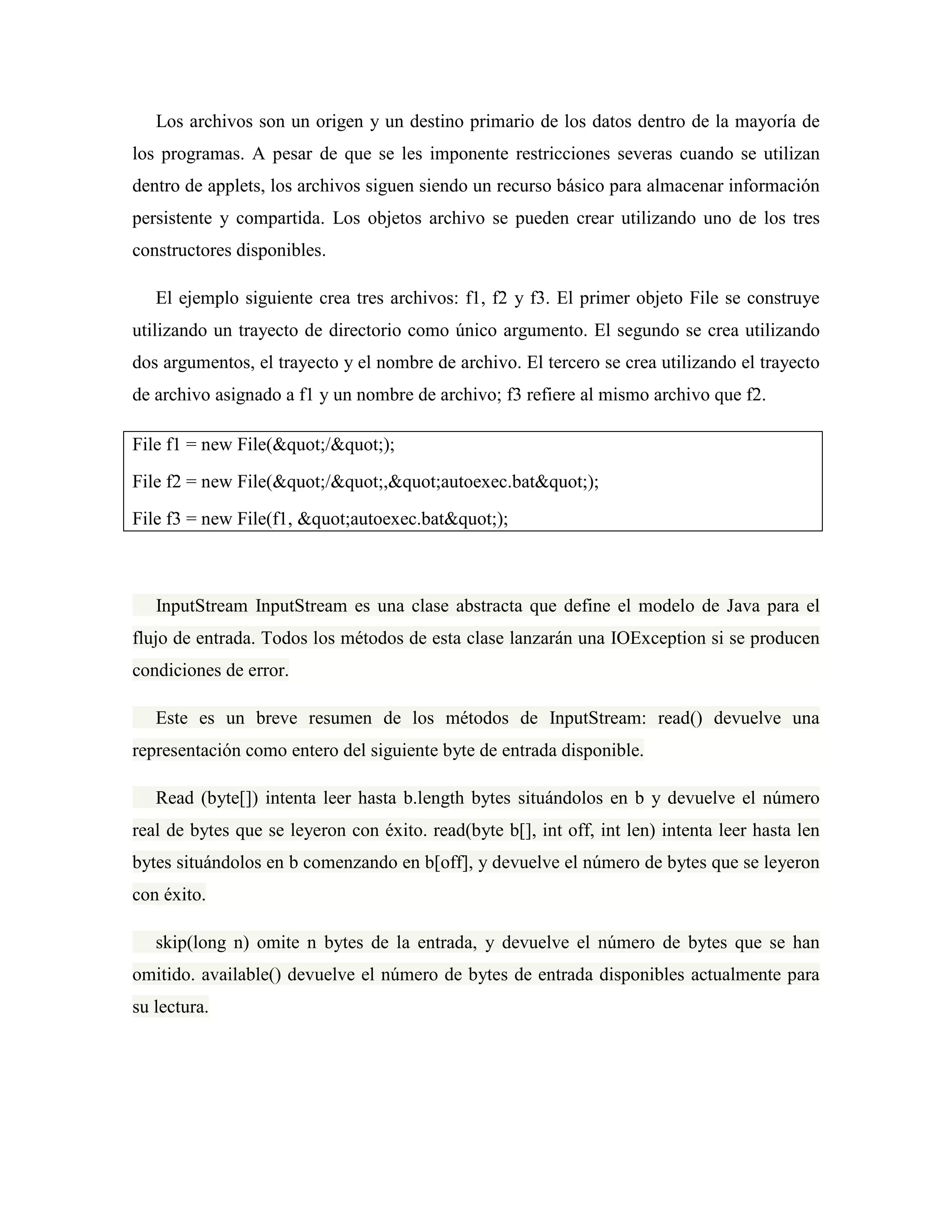 Los archivos son un origen y un destino primario de los datos dentro de la mayoría de
los programas. A pesar de que se les imponente restricciones severas cuando se utilizan
dentro de applets, los archivos siguen siendo un recurso básico para almacenar información
persistente y compartida. Los objetos archivo se pueden crear utilizando uno de los tres
constructores disponibles.
El ejemplo siguiente crea tres archivos: f1, f2 y f3. El primer objeto File se construye
utilizando un trayecto de directorio como único argumento. El segundo se crea utilizando
dos argumentos, el trayecto y el nombre de archivo. El tercero se crea utilizando el trayecto
de archivo asignado a f1 y un nombre de archivo; f3 refiere al mismo archivo que f2.
File f1 = new File("/");
File f2 = new File("/","autoexec.bat");
File f3 = new File(f1, "autoexec.bat");
InputStream InputStream es una clase abstracta que define el modelo de Java para el
flujo de entrada. Todos los métodos de esta clase lanzarán una IOException si se producen
condiciones de error.
Este es un breve resumen de los métodos de InputStream: read() devuelve una
representación como entero del siguiente byte de entrada disponible.
Read (byte[]) intenta leer hasta b.length bytes situándolos en b y devuelve el número
real de bytes que se leyeron con éxito. read(byte b[], int off, int len) intenta leer hasta len
bytes situándolos en b comenzando en b[off], y devuelve el número de bytes que se leyeron
con éxito.
skip(long n) omite n bytes de la entrada, y devuelve el número de bytes que se han
omitido. available() devuelve el número de bytes de entrada disponibles actualmente para
su lectura.
 