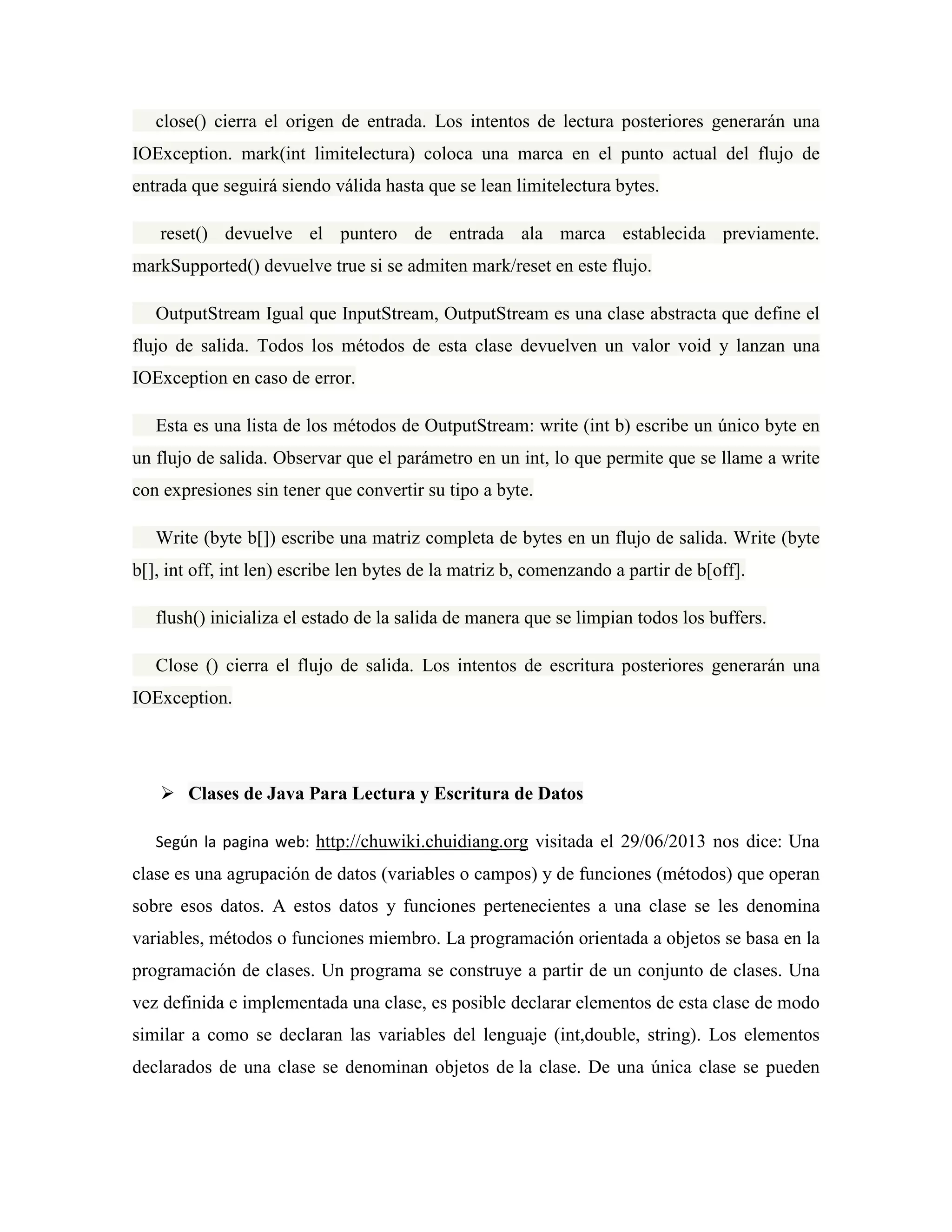 close() cierra el origen de entrada. Los intentos de lectura posteriores generarán una
IOException. mark(int limitelectura) coloca una marca en el punto actual del flujo de
entrada que seguirá siendo válida hasta que se lean limitelectura bytes.
reset() devuelve el puntero de entrada ala marca establecida previamente.
markSupported() devuelve true si se admiten mark/reset en este flujo.
OutputStream Igual que InputStream, OutputStream es una clase abstracta que define el
flujo de salida. Todos los métodos de esta clase devuelven un valor void y lanzan una
IOException en caso de error.
Esta es una lista de los métodos de OutputStream: write (int b) escribe un único byte en
un flujo de salida. Observar que el parámetro en un int, lo que permite que se llame a write
con expresiones sin tener que convertir su tipo a byte.
Write (byte b[]) escribe una matriz completa de bytes en un flujo de salida. Write (byte
b[], int off, int len) escribe len bytes de la matriz b, comenzando a partir de b[off].
flush() inicializa el estado de la salida de manera que se limpian todos los buffers.
Close () cierra el flujo de salida. Los intentos de escritura posteriores generarán una
IOException.
Clases de Java Para Lectura y Escritura de Datos
Según la pagina web: http://chuwiki.chuidiang.org visitada el 29/06/2013 nos dice: Una
clase es una agrupación de datos (variables o campos) y de funciones (métodos) que operan
sobre esos datos. A estos datos y funciones pertenecientes a una clase se les denomina
variables, métodos o funciones miembro. La programación orientada a objetos se basa en la
programación de clases. Un programa se construye a partir de un conjunto de clases. Una
vez definida e implementada una clase, es posible declarar elementos de esta clase de modo
similar a como se declaran las variables del lenguaje (int,double, string). Los elementos
declarados de una clase se denominan objetos de la clase. De una única clase se pueden
 
