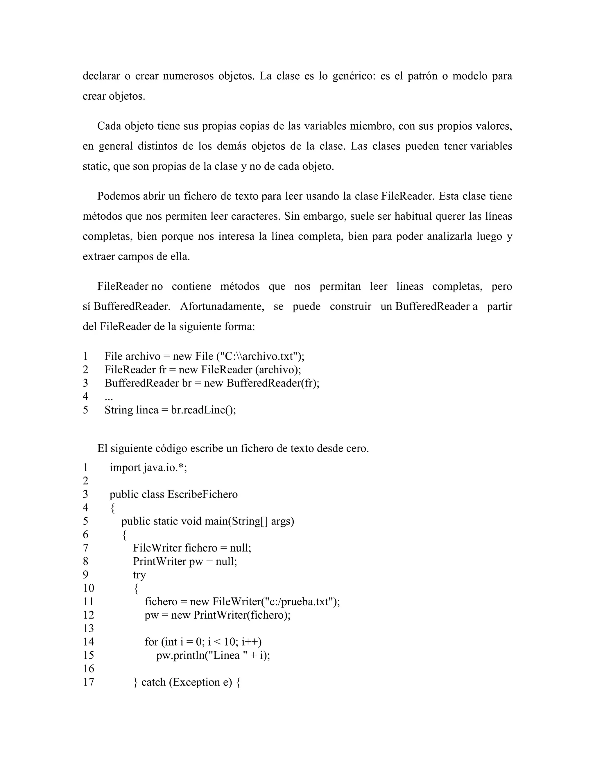 declarar o crear numerosos objetos. La clase es lo genérico: es el patrón o modelo para
crear objetos.
Cada objeto tiene sus propias copias de las variables miembro, con sus propios valores,
en general distintos de los demás objetos de la clase. Las clases pueden tener variables
static, que son propias de la clase y no de cada objeto.
Podemos abrir un fichero de texto para leer usando la clase FileReader. Esta clase tiene
métodos que nos permiten leer caracteres. Sin embargo, suele ser habitual querer las líneas
completas, bien porque nos interesa la línea completa, bien para poder analizarla luego y
extraer campos de ella.
FileReader no contiene métodos que nos permitan leer líneas completas, pero
sí BufferedReader. Afortunadamente, se puede construir un BufferedReader a partir
del FileReader de la siguiente forma:
1
2
3
4
5
File archivo = new File ("C:archivo.txt");
FileReader fr = new FileReader (archivo);
BufferedReader br = new BufferedReader(fr);
...
String linea = br.readLine();
El siguiente código escribe un fichero de texto desde cero.
1
2
3
4
5
6
7
8
9
10
11
12
13
14
15
16
17
import java.io.*;
public class EscribeFichero
{
public static void main(String[] args)
{
FileWriter fichero = null;
PrintWriter pw = null;
try
{
fichero = new FileWriter("c:/prueba.txt");
pw = new PrintWriter(fichero);
for (int i = 0; i < 10; i++)
pw.println("Linea " + i);
} catch (Exception e) {
 