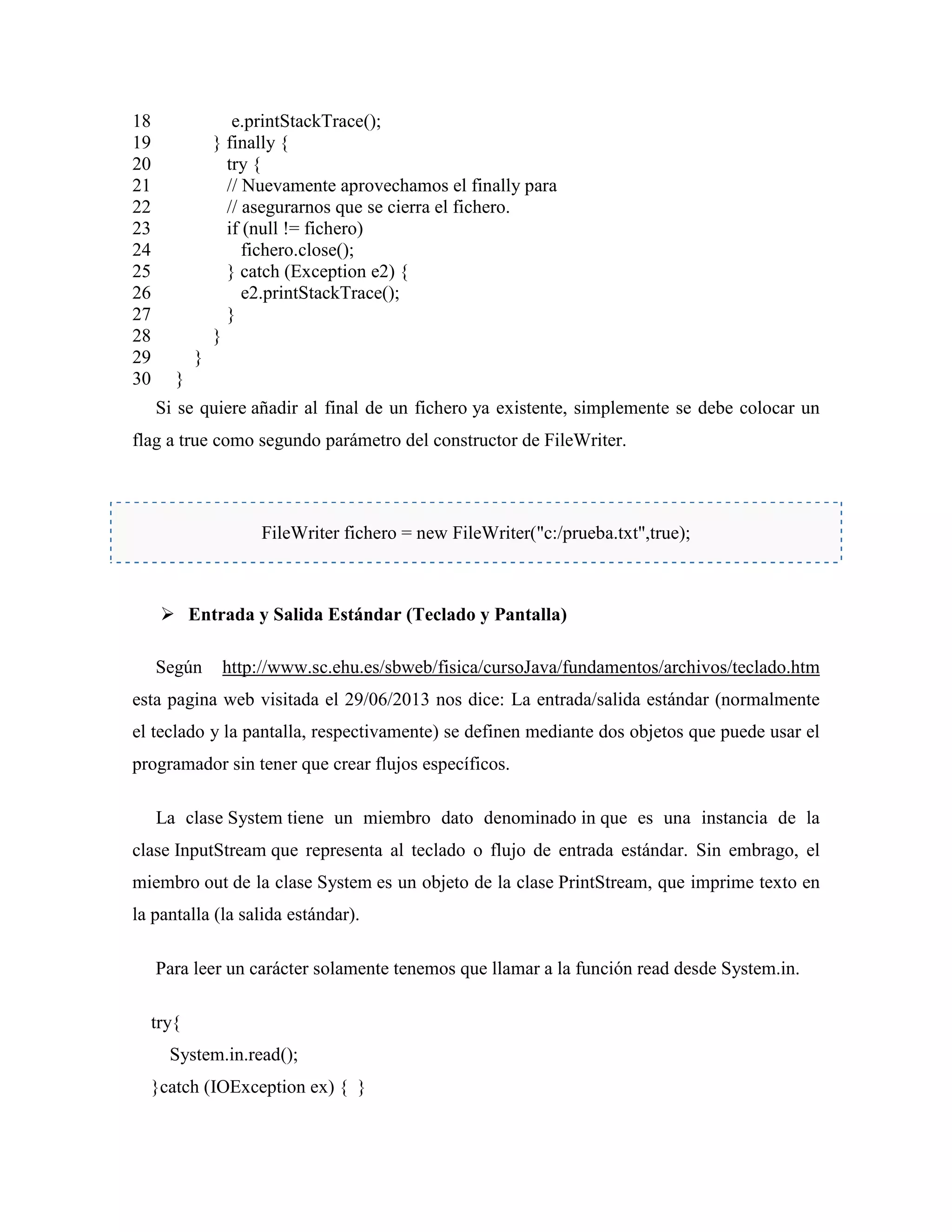 18
19
20
21
22
23
24
25
26
27
28
29
30
e.printStackTrace();
} finally {
try {
// Nuevamente aprovechamos el finally para
// asegurarnos que se cierra el fichero.
if (null != fichero)
fichero.close();
} catch (Exception e2) {
e2.printStackTrace();
}
}
}
}
Si se quiere añadir al final de un fichero ya existente, simplemente se debe colocar un
flag a true como segundo parámetro del constructor de FileWriter.
FileWriter fichero = new FileWriter("c:/prueba.txt",true);
Entrada y Salida Estándar (Teclado y Pantalla)
Según http://www.sc.ehu.es/sbweb/fisica/cursoJava/fundamentos/archivos/teclado.htm
esta pagina web visitada el 29/06/2013 nos dice: La entrada/salida estándar (normalmente
el teclado y la pantalla, respectivamente) se definen mediante dos objetos que puede usar el
programador sin tener que crear flujos específicos.
La clase System tiene un miembro dato denominado in que es una instancia de la
clase InputStream que representa al teclado o flujo de entrada estándar. Sin embrago, el
miembro out de la clase System es un objeto de la clase PrintStream, que imprime texto en
la pantalla (la salida estándar).
Para leer un carácter solamente tenemos que llamar a la función read desde System.in.
try{
System.in.read();
}catch (IOException ex) { }
 