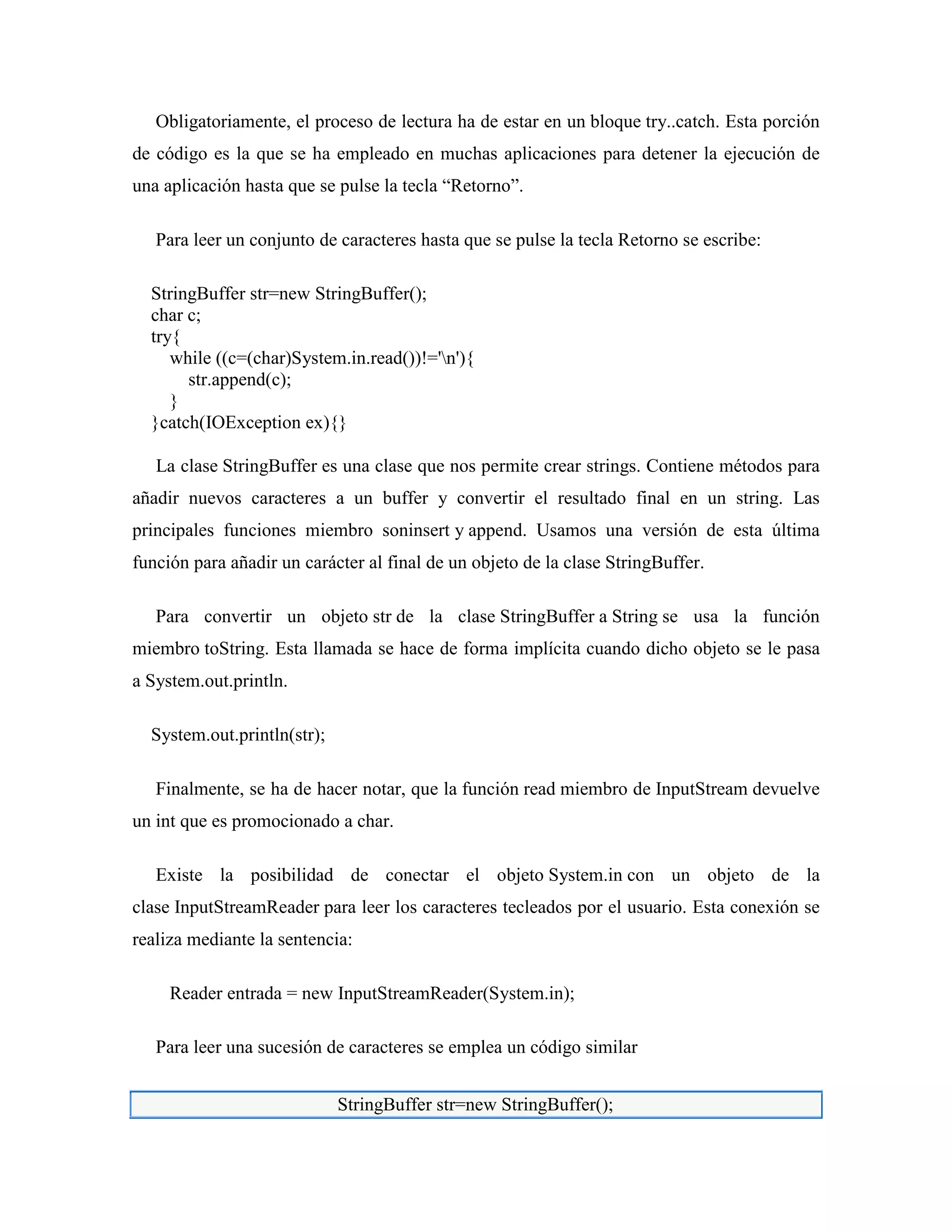 Obligatoriamente, el proceso de lectura ha de estar en un bloque try..catch. Esta porción
de código es la que se ha empleado en muchas aplicaciones para detener la ejecución de
una aplicación hasta que se pulse la tecla “Retorno”.
Para leer un conjunto de caracteres hasta que se pulse la tecla Retorno se escribe:
StringBuffer str=new StringBuffer();
char c;
try{
while ((c=(char)System.in.read())!='n'){
str.append(c);
}
}catch(IOException ex){}
La clase StringBuffer es una clase que nos permite crear strings. Contiene métodos para
añadir nuevos caracteres a un buffer y convertir el resultado final en un string. Las
principales funciones miembro soninsert y append. Usamos una versión de esta última
función para añadir un carácter al final de un objeto de la clase StringBuffer.
Para convertir un objeto str de la clase StringBuffer a String se usa la función
miembro toString. Esta llamada se hace de forma implícita cuando dicho objeto se le pasa
a System.out.println.
System.out.println(str);
Finalmente, se ha de hacer notar, que la función read miembro de InputStream devuelve
un int que es promocionado a char.
Existe la posibilidad de conectar el objeto System.in con un objeto de la
clase InputStreamReader para leer los caracteres tecleados por el usuario. Esta conexión se
realiza mediante la sentencia:
Reader entrada = new InputStreamReader(System.in);
Para leer una sucesión de caracteres se emplea un código similar
StringBuffer str=new StringBuffer();
 