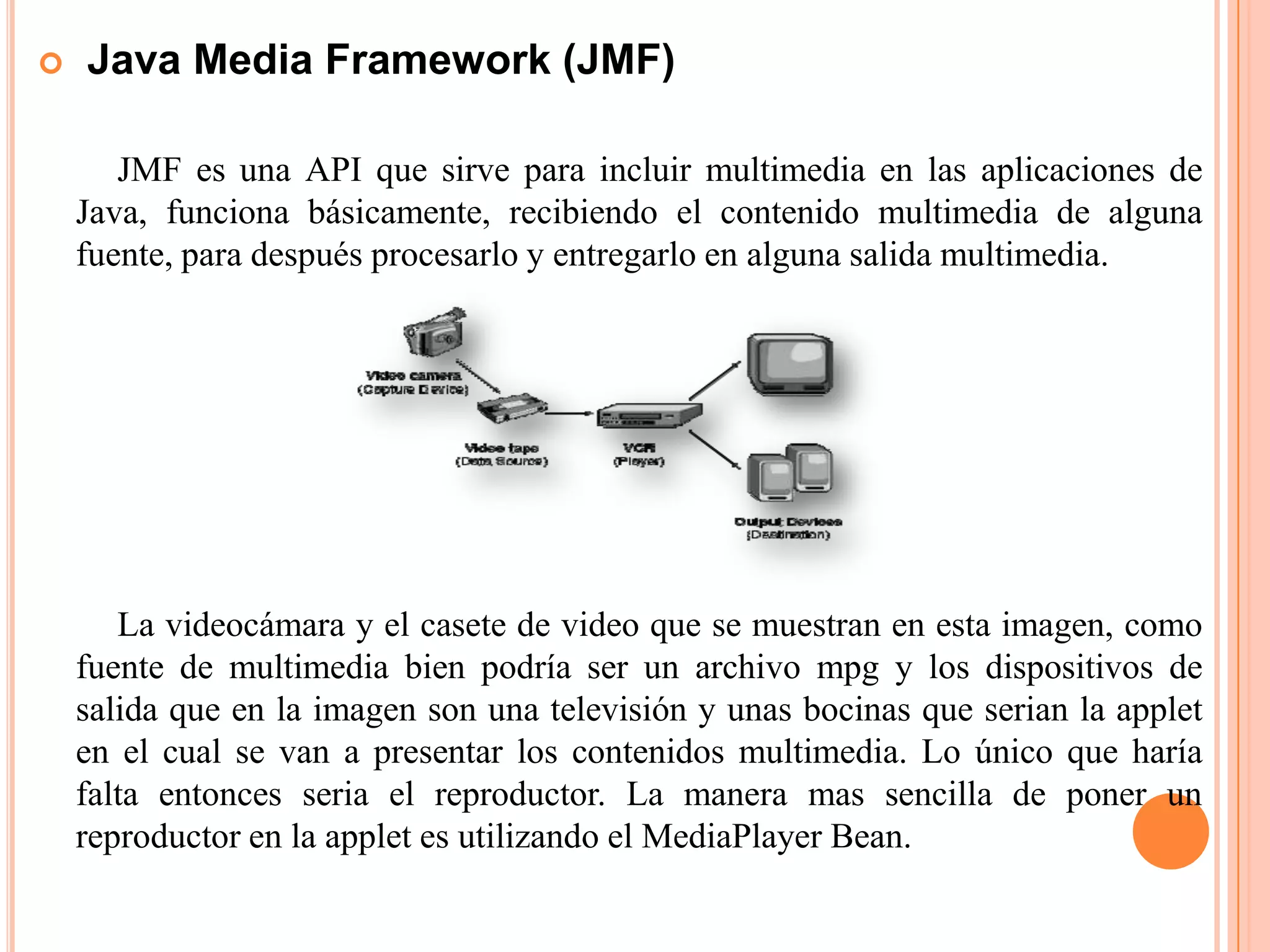  Java Media Framework (JMF)
JMF es una API que sirve para incluir multimedia en las aplicaciones de
Java, funciona básicamente, recibiendo el contenido multimedia de alguna
fuente, para después procesarlo y entregarlo en alguna salida multimedia.
La videocámara y el casete de video que se muestran en esta imagen, como
fuente de multimedia bien podría ser un archivo mpg y los dispositivos de
salida que en la imagen son una televisión y unas bocinas que serian la applet
en el cual se van a presentar los contenidos multimedia. Lo único que haría
falta entonces seria el reproductor. La manera mas sencilla de poner un
reproductor en la applet es utilizando el MediaPlayer Bean.
 