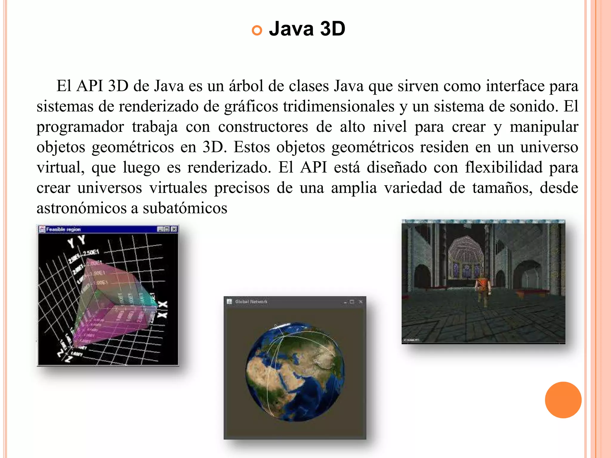  Java 3D
El API 3D de Java es un árbol de clases Java que sirven como interface para
sistemas de renderizado de gráficos tridimensionales y un sistema de sonido. El
programador trabaja con constructores de alto nivel para crear y manipular
objetos geométricos en 3D. Estos objetos geométricos residen en un universo
virtual, que luego es renderizado. El API está diseñado con flexibilidad para
crear universos virtuales precisos de una amplia variedad de tamaños, desde
astronómicos a subatómicos
 