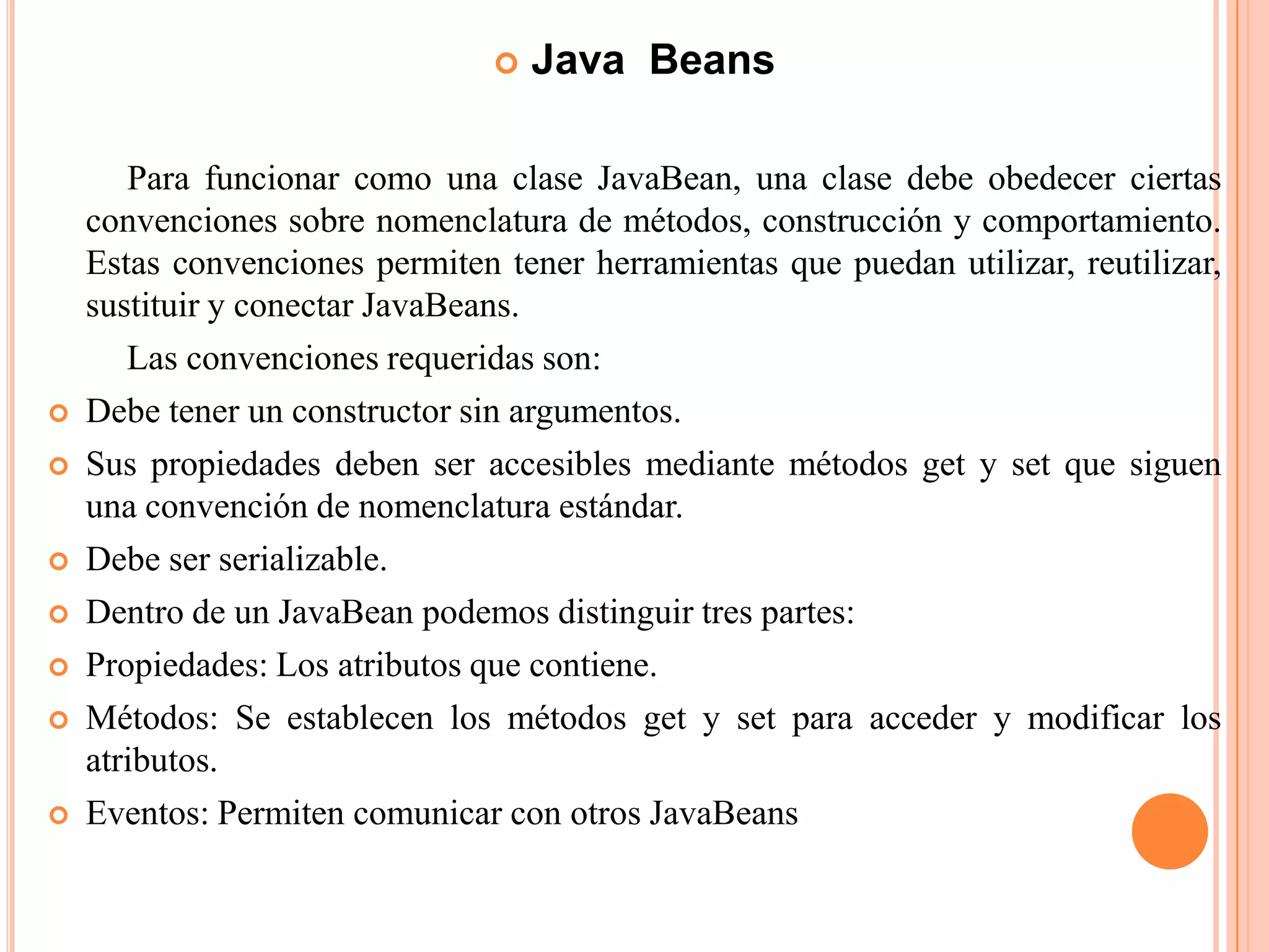  Java Beans
Para funcionar como una clase JavaBean, una clase debe obedecer ciertas
convenciones sobre nomenclatura de métodos, construcción y comportamiento.
Estas convenciones permiten tener herramientas que puedan utilizar, reutilizar,
sustituir y conectar JavaBeans.
Las convenciones requeridas son:
 Debe tener un constructor sin argumentos.
 Sus propiedades deben ser accesibles mediante métodos get y set que siguen
una convención de nomenclatura estándar.
 Debe ser serializable.
 Dentro de un JavaBean podemos distinguir tres partes:
 Propiedades: Los atributos que contiene.
 Métodos: Se establecen los métodos get y set para acceder y modificar los
atributos.
 Eventos: Permiten comunicar con otros JavaBeans
 