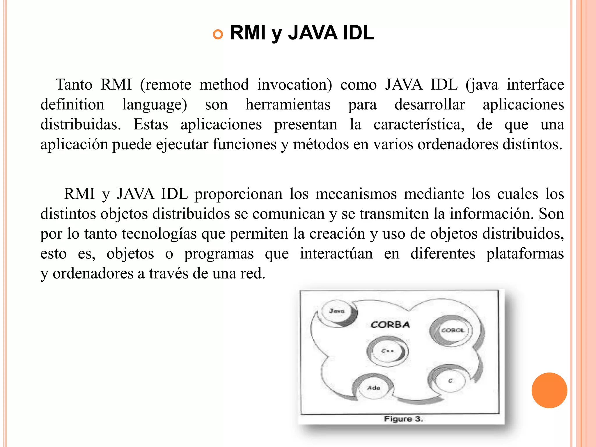  RMI y JAVA IDL
Tanto RMI (remote method invocation) como JAVA IDL (java interface
definition language) son herramientas para desarrollar aplicaciones
distribuidas. Estas aplicaciones presentan la característica, de que una
aplicación puede ejecutar funciones y métodos en varios ordenadores distintos.
RMI y JAVA IDL proporcionan los mecanismos mediante los cuales los
distintos objetos distribuidos se comunican y se transmiten la información. Son
por lo tanto tecnologías que permiten la creación y uso de objetos distribuidos,
esto es, objetos o programas que interactúan en diferentes plataformas
y ordenadores a través de una red.
 