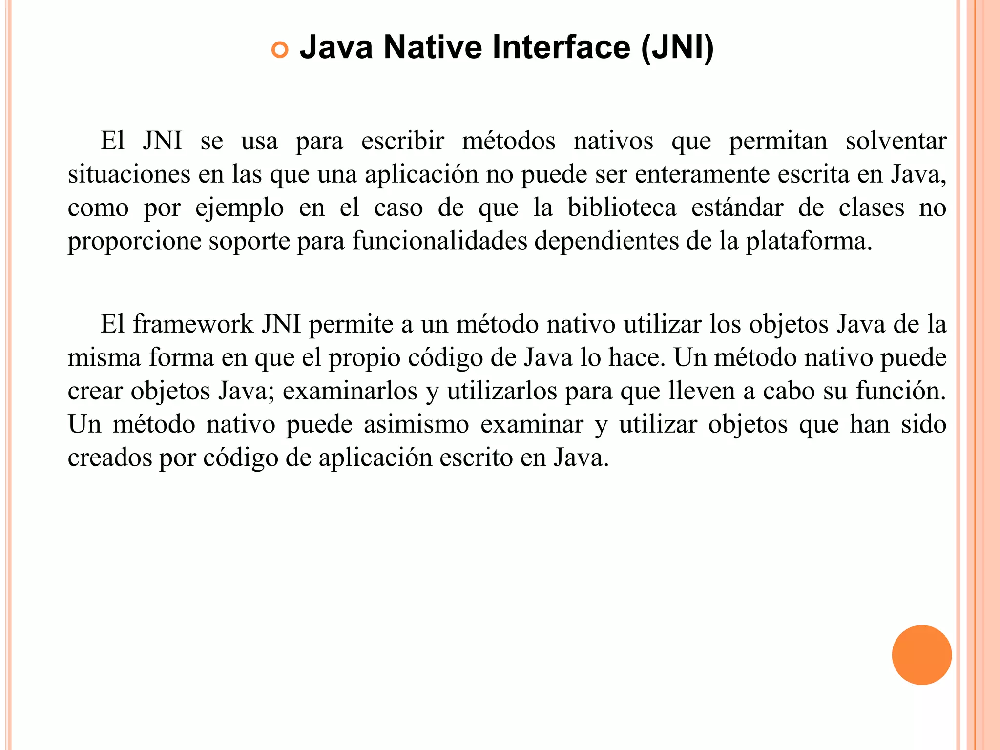  Java Native Interface (JNI)
El JNI se usa para escribir métodos nativos que permitan solventar
situaciones en las que una aplicación no puede ser enteramente escrita en Java,
como por ejemplo en el caso de que la biblioteca estándar de clases no
proporcione soporte para funcionalidades dependientes de la plataforma.
El framework JNI permite a un método nativo utilizar los objetos Java de la
misma forma en que el propio código de Java lo hace. Un método nativo puede
crear objetos Java; examinarlos y utilizarlos para que lleven a cabo su función.
Un método nativo puede asimismo examinar y utilizar objetos que han sido
creados por código de aplicación escrito en Java.
 