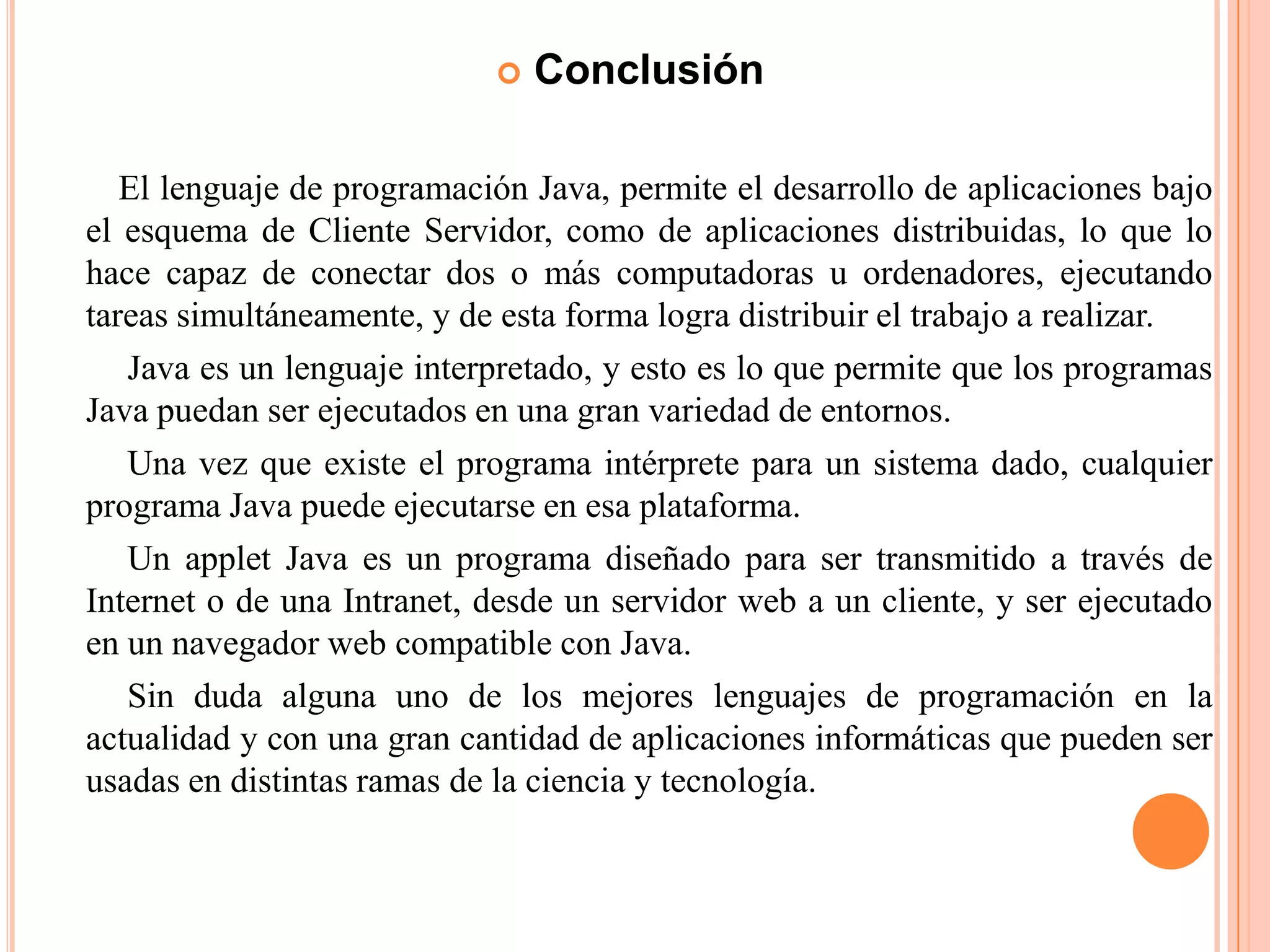  Conclusión
El lenguaje de programación Java, permite el desarrollo de aplicaciones bajo
el esquema de Cliente Servidor, como de aplicaciones distribuidas, lo que lo
hace capaz de conectar dos o más computadoras u ordenadores, ejecutando
tareas simultáneamente, y de esta forma logra distribuir el trabajo a realizar.
Java es un lenguaje interpretado, y esto es lo que permite que los programas
Java puedan ser ejecutados en una gran variedad de entornos.
Una vez que existe el programa intérprete para un sistema dado, cualquier
programa Java puede ejecutarse en esa plataforma.
Un applet Java es un programa diseñado para ser transmitido a través de
Internet o de una Intranet, desde un servidor web a un cliente, y ser ejecutado
en un navegador web compatible con Java.
Sin duda alguna uno de los mejores lenguajes de programación en la
actualidad y con una gran cantidad de aplicaciones informáticas que pueden ser
usadas en distintas ramas de la ciencia y tecnología.
 
