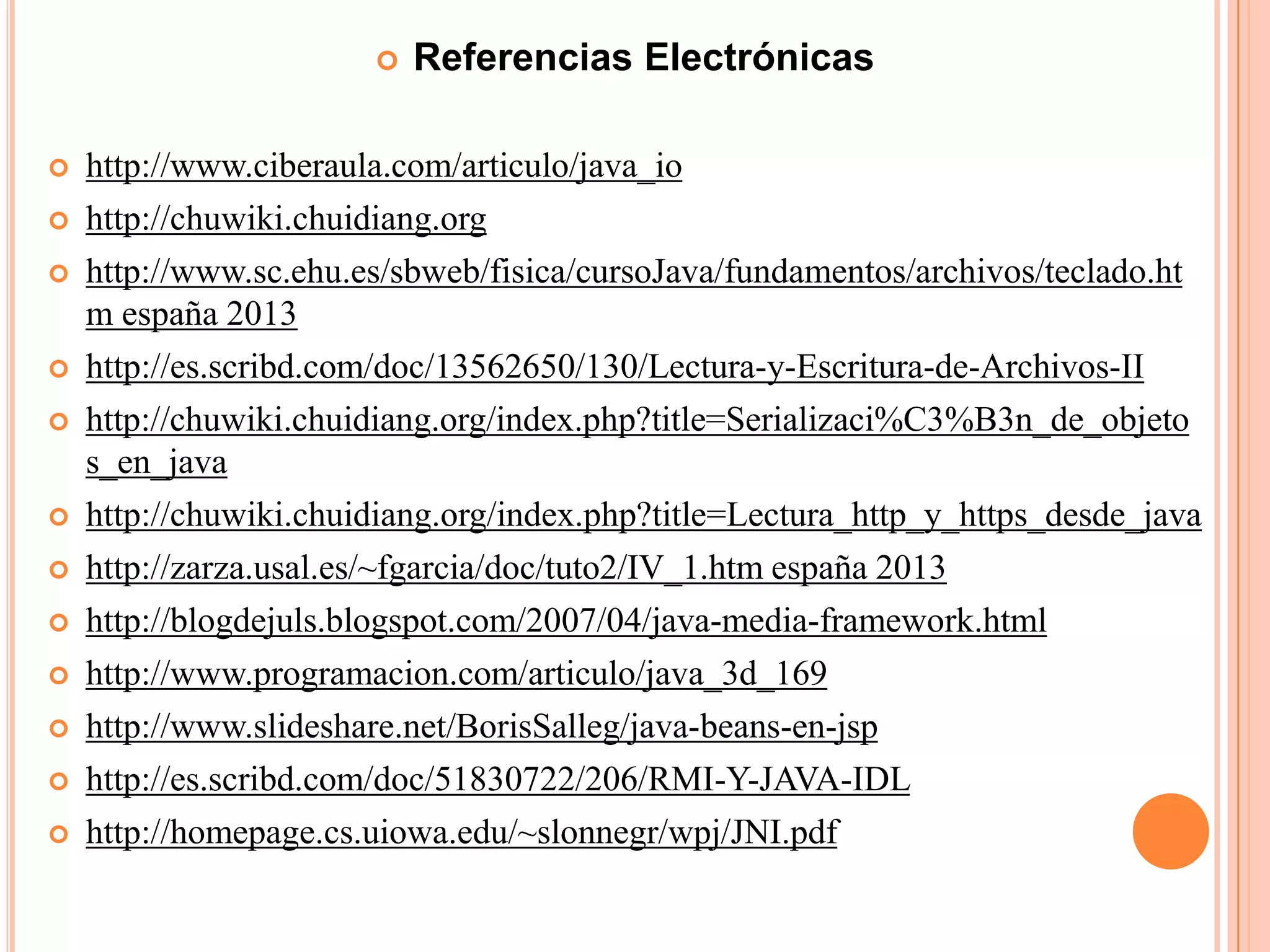  Referencias Electrónicas
 http://www.ciberaula.com/articulo/java_io
 http://chuwiki.chuidiang.org
 http://www.sc.ehu.es/sbweb/fisica/cursoJava/fundamentos/archivos/teclado.ht
m españa 2013
 http://es.scribd.com/doc/13562650/130/Lectura-y-Escritura-de-Archivos-II
 http://chuwiki.chuidiang.org/index.php?title=Serializaci%C3%B3n_de_objeto
s_en_java
 http://chuwiki.chuidiang.org/index.php?title=Lectura_http_y_https_desde_java
 http://zarza.usal.es/~fgarcia/doc/tuto2/IV_1.htm españa 2013
 http://blogdejuls.blogspot.com/2007/04/java-media-framework.html
 http://www.programacion.com/articulo/java_3d_169
 http://www.slideshare.net/BorisSalleg/java-beans-en-jsp
 http://es.scribd.com/doc/51830722/206/RMI-Y-JAVA-IDL
 http://homepage.cs.uiowa.edu/~slonnegr/wpj/JNI.pdf
 