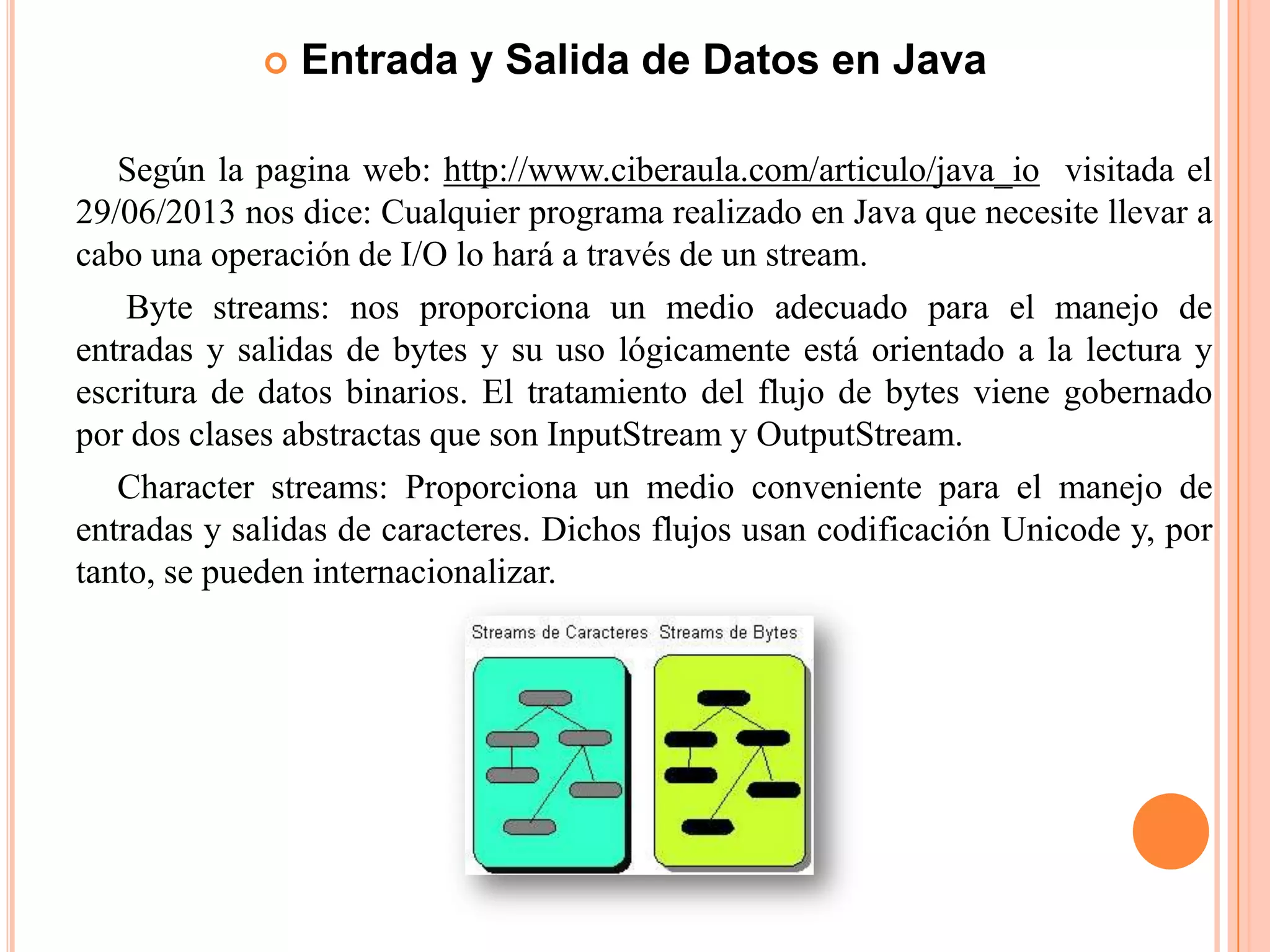  Entrada y Salida de Datos en Java
Según la pagina web: http://www.ciberaula.com/articulo/java_io visitada el
29/06/2013 nos dice: Cualquier programa realizado en Java que necesite llevar a
cabo una operación de I/O lo hará a través de un stream.
Byte streams: nos proporciona un medio adecuado para el manejo de
entradas y salidas de bytes y su uso lógicamente está orientado a la lectura y
escritura de datos binarios. El tratamiento del flujo de bytes viene gobernado
por dos clases abstractas que son InputStream y OutputStream.
Character streams: Proporciona un medio conveniente para el manejo de
entradas y salidas de caracteres. Dichos flujos usan codificación Unicode y, por
tanto, se pueden internacionalizar.
 
