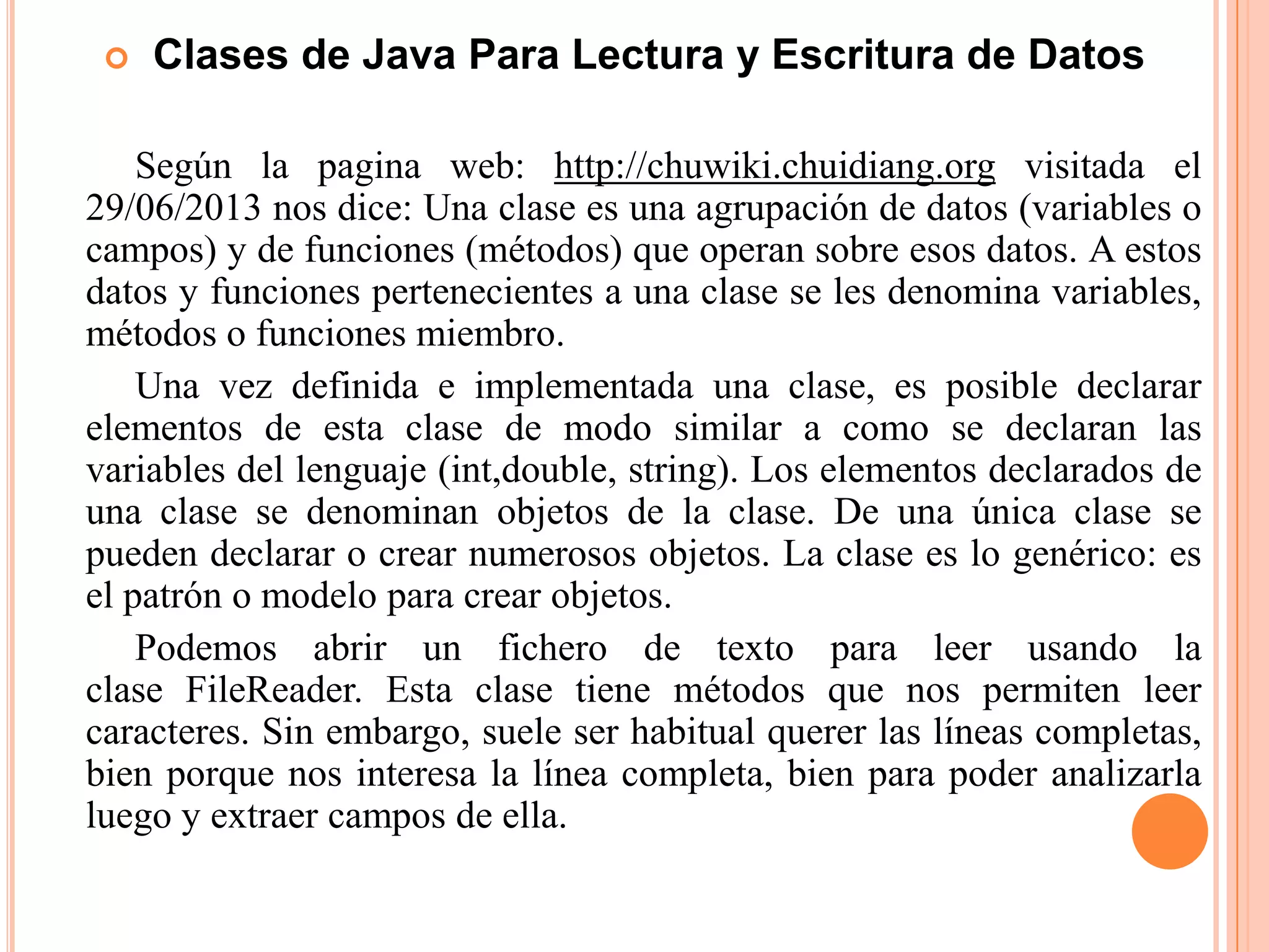 Clases de Java Para Lectura y Escritura de Datos
Según la pagina web: http://chuwiki.chuidiang.org visitada el
29/06/2013 nos dice: Una clase es una agrupación de datos (variables o
campos) y de funciones (métodos) que operan sobre esos datos. A estos
datos y funciones pertenecientes a una clase se les denomina variables,
métodos o funciones miembro.
Una vez definida e implementada una clase, es posible declarar
elementos de esta clase de modo similar a como se declaran las
variables del lenguaje (int,double, string). Los elementos declarados de
una clase se denominan objetos de la clase. De una única clase se
pueden declarar o crear numerosos objetos. La clase es lo genérico: es
el patrón o modelo para crear objetos.
Podemos abrir un fichero de texto para leer usando la
clase FileReader. Esta clase tiene métodos que nos permiten leer
caracteres. Sin embargo, suele ser habitual querer las líneas completas,
bien porque nos interesa la línea completa, bien para poder analizarla
luego y extraer campos de ella.
 