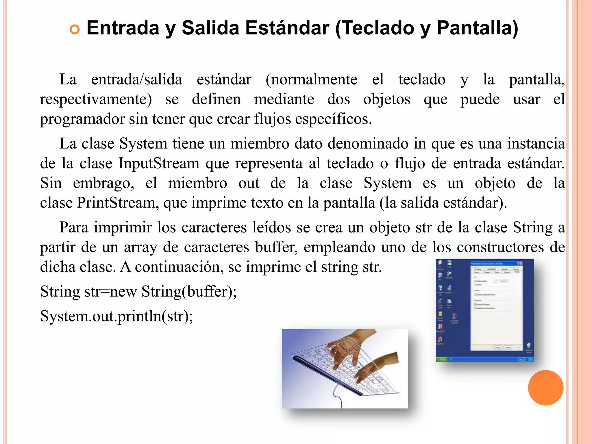  Entrada y Salida Estándar (Teclado y Pantalla)
La entrada/salida estándar (normalmente el teclado y la pantalla,
respectivamente) se definen mediante dos objetos que puede usar el
programador sin tener que crear flujos específicos.
La clase System tiene un miembro dato denominado in que es una instancia
de la clase InputStream que representa al teclado o flujo de entrada estándar.
Sin embrago, el miembro out de la clase System es un objeto de la
clase PrintStream, que imprime texto en la pantalla (la salida estándar).
Para imprimir los caracteres leídos se crea un objeto str de la clase String a
partir de un array de caracteres buffer, empleando uno de los constructores de
dicha clase. A continuación, se imprime el string str.
String str=new String(buffer);
System.out.println(str);
 