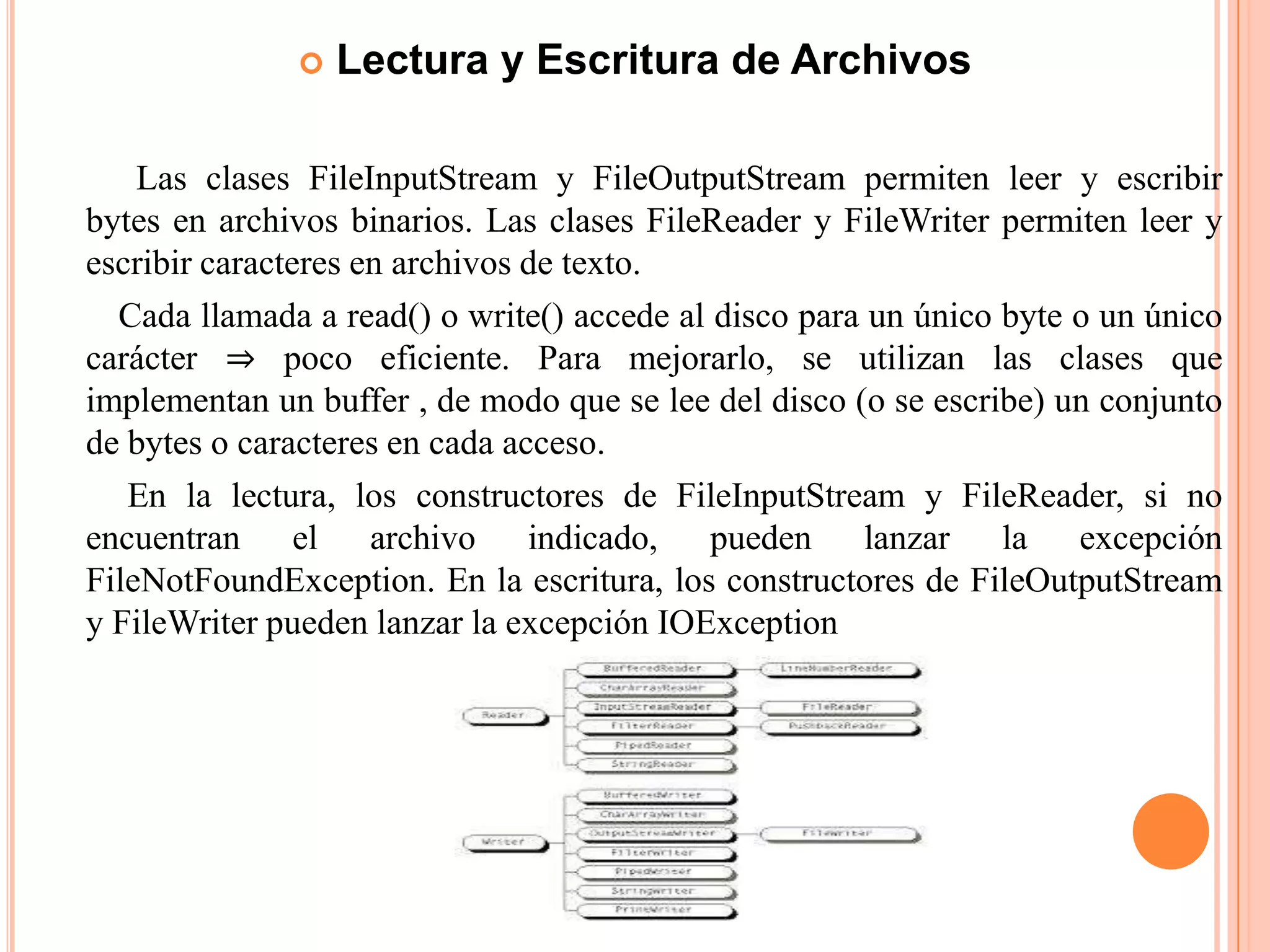  Lectura y Escritura de Archivos
Las clases FileInputStream y FileOutputStream permiten leer y escribir
bytes en archivos binarios. Las clases FileReader y FileWriter permiten leer y
escribir caracteres en archivos de texto.
Cada llamada a read() o write() accede al disco para un único byte o un único
carácter ⇒ poco eficiente. Para mejorarlo, se utilizan las clases que
implementan un buffer , de modo que se lee del disco (o se escribe) un conjunto
de bytes o caracteres en cada acceso.
En la lectura, los constructores de FileInputStream y FileReader, si no
encuentran el archivo indicado, pueden lanzar la excepción
FileNotFoundException. En la escritura, los constructores de FileOutputStream
y FileWriter pueden lanzar la excepción IOException
 