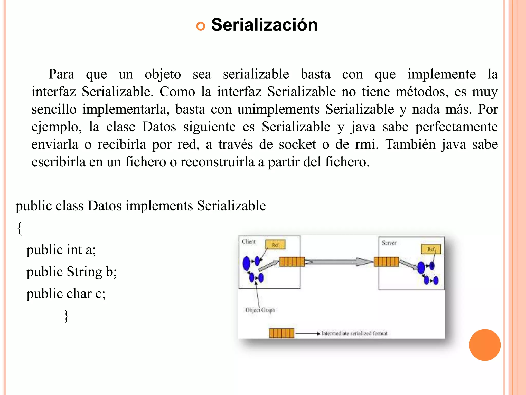  Serialización
Para que un objeto sea serializable basta con que implemente la
interfaz Serializable. Como la interfaz Serializable no tiene métodos, es muy
sencillo implementarla, basta con unimplements Serializable y nada más. Por
ejemplo, la clase Datos siguiente es Serializable y java sabe perfectamente
enviarla o recibirla por red, a través de socket o de rmi. También java sabe
escribirla en un fichero o reconstruirla a partir del fichero.
public class Datos implements Serializable
{
public int a;
public String b;
public char c;
}
 