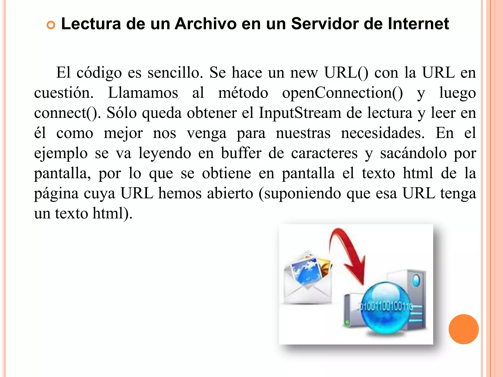  Lectura de un Archivo en un Servidor de Internet
El código es sencillo. Se hace un new URL() con la URL en
cuestión. Llamamos al método openConnection() y luego
connect(). Sólo queda obtener el InputStream de lectura y leer en
él como mejor nos venga para nuestras necesidades. En el
ejemplo se va leyendo en buffer de caracteres y sacándolo por
pantalla, por lo que se obtiene en pantalla el texto html de la
página cuya URL hemos abierto (suponiendo que esa URL tenga
un texto html).
 