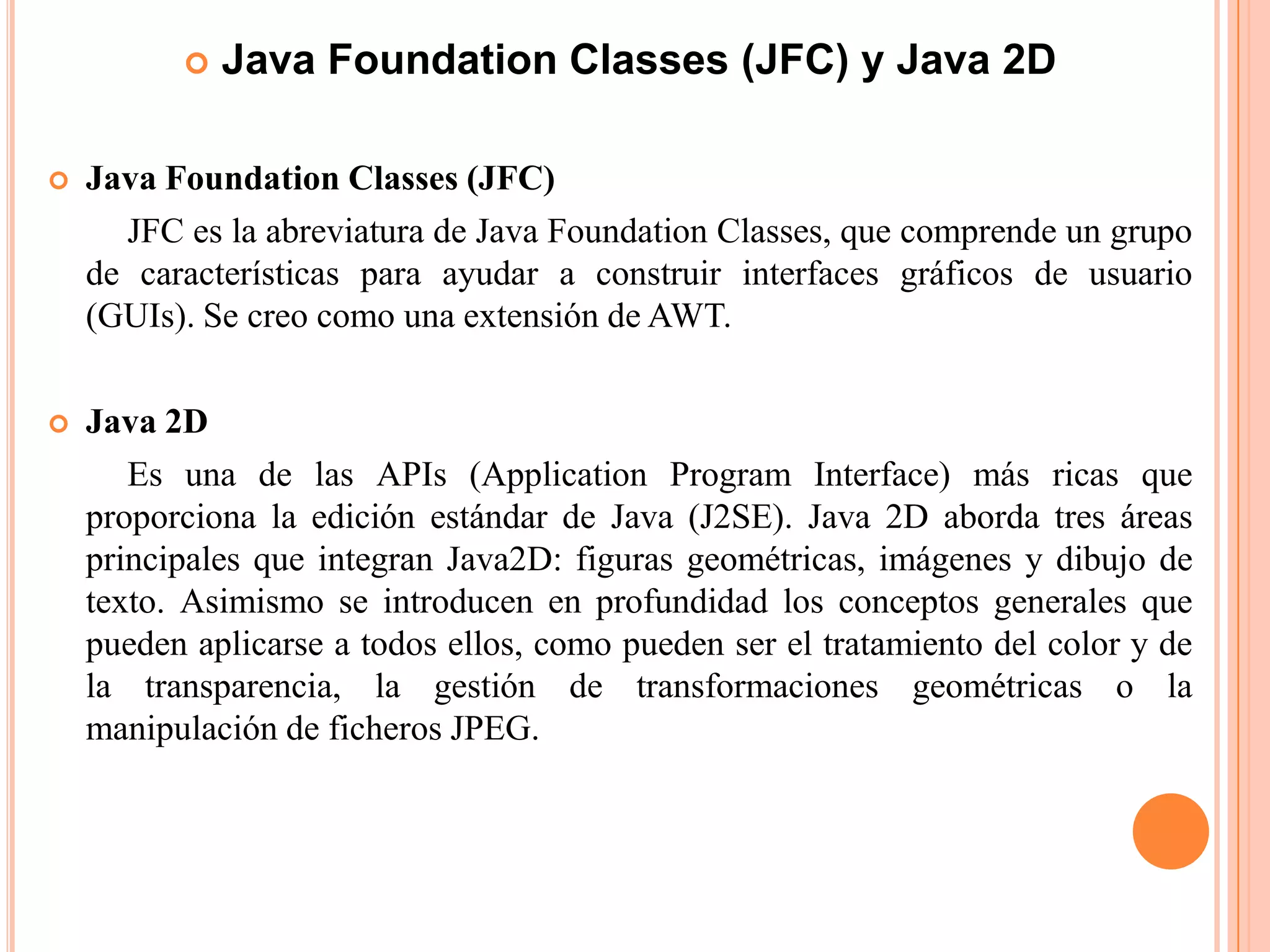  Java Foundation Classes (JFC) y Java 2D
 Java Foundation Classes (JFC)
JFC es la abreviatura de Java Foundation Classes, que comprende un grupo
de características para ayudar a construir interfaces gráficos de usuario
(GUIs). Se creo como una extensión de AWT.
 Java 2D
Es una de las APIs (Application Program Interface) más ricas que
proporciona la edición estándar de Java (J2SE). Java 2D aborda tres áreas
principales que integran Java2D: figuras geométricas, imágenes y dibujo de
texto. Asimismo se introducen en profundidad los conceptos generales que
pueden aplicarse a todos ellos, como pueden ser el tratamiento del color y de
la transparencia, la gestión de transformaciones geométricas o la
manipulación de ficheros JPEG.
 