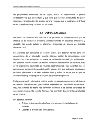 Maestría en Informática Aplicada a Redes
Página 24 de 190
las propiedades esenciales de un objeto, fuerza al desarrollador a pensar
cuidadosamente que es un objeto y que es lo que hace con el resultado de que el
sistema es normalmente más preciso, general y robusto que si pusiéramos el énfasis
en los procedimientos y los datos por separado.
3.2 Patrones de Diseño
Un patrón de diseño es una solución a un problema de diseño no trivial que es
efectiva (ya se resolvió el problema satisfactoriamente en ocasiones anteriores) y
reusable (se puede aplicar a diferentes problemas de diseño en distintas
circunstancias).
Los patrones son soluciones de sentido común que deberían formar parte del
conocimiento de un diseñador experto. Además facilitan la comunicación entre
diseñadores, pues establecen un marco de referencia (terminología, justificación).
Los patrones son una manera de resolver problemas del desarrollo del software, fruto
de la experiencia acumulada de muchos desarrolladores. Esto garantiza que el
patrón no es simplemente una abstracción teórica, sino que realmente soluciona el
problema planteado y ha sido probado miles y miles de veces por lo que es
altamente fiable y estable para la solución del problema especifico.
En la programación orientada a objetos resulta complicado descomponer el sistema
en objetos (encapsulación, granularidad, dependencias, flexibilidad, reusabilidad,
etc.), los patrones de diseño nos permitirán identificar a los objetos apropiados de
una manera mucho más sencilla. También nos permitirán determinar la granularidad
de los objetos.
Los patrones permiten
• Ante un problema reiterado ofrece una solución contrastada que lo
resuelve.
• Describe el problema en forma sencilla.
 