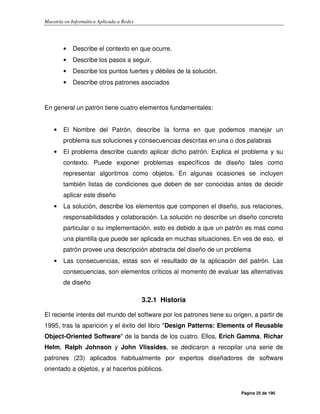 Maestría en Informática Aplicada a Redes
Página 25 de 190
• Describe el contexto en que ocurre.
• Describe los pasos a seguir.
• Describe los puntos fuertes y débiles de la solución.
• Describe otros patrones asociados
En general un patrón tiene cuatro elementos fundamentales:
• El Nombre del Patrón, describe la forma en que podemos manejar un
problema sus soluciones y consecuencias descritas en una o dos palabras
• El problema describe cuando aplicar dicho patrón. Explica el problema y su
contexto. Puede exponer problemas específicos de diseño tales como
representar algoritmos como objetos. En algunas ocasiones se incluyen
también listas de condiciones que deben de ser conocidas antes de decidir
aplicar este diseño
• La solución, describe los elementos que componen el diseño, sus relaciones,
responsabilidades y colaboración. La solución no describe un diseño concreto
particular o su implementación, esto es debido a que un patrón es mas como
una plantilla que puede ser aplicada en muchas situaciones. En ves de eso, el
patrón provee una descripción abstracta del diseño de un problema
• Las consecuencias, estas son el resultado de la aplicación del patrón. Las
consecuencias, son elementos críticos al momento de evaluar las alternativas
de diseño
3.2.1 Historia
El reciente interés del mundo del software por los patrones tiene su origen, a partir de
1995, tras la aparición y el éxito del libro "Design Patterns: Elements of Reusable
Object-Oriented Software" de la banda de los cuatro. Ellos, Erich Gamma, Richar
Helm, Ralph Johnson y John Vlissides, se dedicaron a recopilar una serie de
patrones (23) aplicados habitualmente por expertos diseñadores de software
orientado a objetos, y al hacerlos públicos.
 