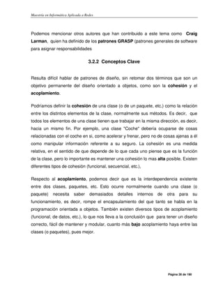 Maestría en Informática Aplicada a Redes
Página 26 de 190
Podemos mencionar otros autores que han contribuido a este tema como Craig
Larman, quien ha definido de los patrones GRASP (patrones generales de software
para asignar responsabilidades
3.2.2 Conceptos Clave
Resulta difícil hablar de patrones de diseño, sin retomar dos términos que son un
objetivo permanente del diseño orientado a objetos, como son la cohesión y el
acoplamiento.
Podríamos definir la cohesión de una clase (o de un paquete, etc.) como la relación
entre los distintos elementos de la clase, normalmente sus métodos. Es decir, que
todos los elementos de una clase tienen que trabajar en la misma dirección, es decir,
hacia un mismo fin. Por ejemplo, una clase "Coche" debería ocuparse de cosas
relacionadas con el coche en si, como acelerar y frenar, pero no de cosas ajenas a él
como manipular información referente a su seguro. La cohesión es una medida
relativa, en el sentido de que depende de lo que cada uno piense que es la función
de la clase, pero lo importante es mantener una cohesión lo mas alta posible. Existen
diferentes tipos de cohesión (funcional, secuencial, etc.),
Respecto al acoplamiento, podemos decir que es la interdependencia existente
entre dos clases, paquetes, etc. Esto ocurre normalmente cuando una clase (o
paquete) necesita saber demasiados detalles internos de otra para su
funcionamiento, es decir, rompe el encapsulamiento del que tanto se habla en la
programación orientada a objetos. También existen diversos tipos de acoplamiento
(funcional, de datos, etc.), lo que nos lleva a la conclusión que para tener un diseño
correcto, fácil de mantener y modular, cuanto más bajo acoplamiento haya entre las
clases (o paquetes), pues mejor.
 