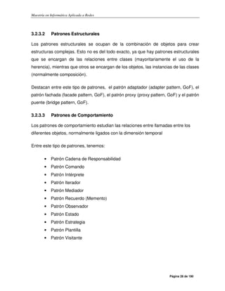 Maestría en Informática Aplicada a Redes
Página 28 de 190
3.2.3.2 Patrones Estructurales
Los patrones estructurales se ocupan de la combinación de objetos para crear
estructuras complejas. Esto no es del todo exacto, ya que hay patrones estructurales
que se encargan de las relaciones entre clases (mayoritariamente el uso de la
herencia), mientras que otros se encargan de los objetos, las instancias de las clases
(normalmente composición).
Destacan entre este tipo de patrones, el patrón adaptador (adapter pattern, GoF), el
patrón fachada (facade pattern, GoF), el patrón proxy (proxy pattern, GoF) y el patrón
puente (bridge pattern, GoF).
3.2.3.3 Patrones de Comportamiento
Los patrones de comportamiento estudian las relaciones entre llamadas entre los
diferentes objetos, normalmente ligados con la dimensión temporal
Entre este tipo de patrones, tenemos:
• Patrón Cadena de Responsabilidad
• Patrón Comando
• Patrón Intérprete
• Patrón Iterador
• Patrón Mediador
• Patrón Recuerdo (Memento)
• Patrón Observador
• Patrón Estado
• Patrón Estrategia
• Patrón Plantilla
• Patrón Visitante
 
