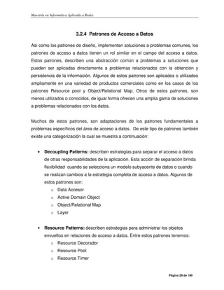 Maestría en Informática Aplicada a Redes
Página 29 de 190
3.2.4 Patrones de Acceso a Datos
Asi como los patrones de diseño, implementan soluciones a problemas comunes, los
patrones de acceso a datos tienen un rol similar en el campo del acceso a datos.
Estos patrones, describen una abstracción común a problemas a soluciones que
pueden ser aplicadas directamente a problemas relacionados con la obtención y
persistencia de la información. Algunos de estos patrones son aplicados o utilizados
ampliamente en una variedad de productos comerciales como en los casos de los
patrones Resource pool y Object/Relational Map. Otros de estos patrones, son
menos utilizados o conocidos, de igual forma ofrecen una amplia gama de soluciones
a problemas relacionados con los datos.
Muchos de estos patrones, son adaptaciones de los patrones fundamentales a
problemas específicos del área de acceso a datos. De este tipo de patrones también
existe una categorización la cual se muestra a continuación:
• Decoupling Patterns: describen estrategias para separar el acceso a datos
de otras responsabilidades de la aplicación. Esta acción de separación brinda
flexibilidad cuando se selecciona un modelo subyacente de datos o cuando
se realizan cambios a la estrategia completa de acceso a datos. Algunos de
estos patrones son:
o Data Accesor
o Active Domain Object
o Object/Relational Map
o Layer
• Resource Patterns: describen estrategias para administrar los objetos
envueltos en relaciones de acceso a datos. Entre estos patrones tenemos:
o Resource Decorador
o Resource Pool
o Resource Timer
 