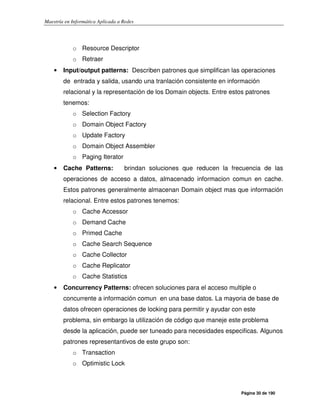 Maestría en Informática Aplicada a Redes
Página 30 de 190
o Resource Descriptor
o Retraer
• Input/output patterns: Describen patrones que simplifican las operaciones
de entrada y salida, usando una tranlación consistente en información
relacional y la representación de los Domain objects. Entre estos patrones
tenemos:
o Selection Factory
o Domain Object Factory
o Update Factory
o Domain Object Assembler
o Paging Iterator
• Cache Patterns: brindan soluciones que reducen la frecuencia de las
operaciones de acceso a datos, almacenado informacion comun en cache.
Estos patrones generalmente almacenan Domain object mas que información
relacional. Entre estos patrones tenemos:
o Cache Accessor
o Demand Cache
o Primed Cache
o Cache Search Sequence
o Cache Collector
o Cache Replicator
o Cache Statistics
• Concurrency Patterns: ofrecen soluciones para el acceso multiple o
concurrente a información comun en una base datos. La mayoria de base de
datos ofrecen operaciones de locking para permitir y ayudar con este
problema, sin embargo la utilización de código que maneje este problema
desde la aplicación, puede ser tuneado para necesidades especificas. Algunos
patrones representantivos de este grupo son:
o Transaction
o Optimistic Lock
 