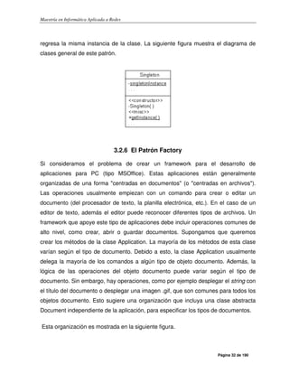 Maestría en Informática Aplicada a Redes
Página 32 de 190
regresa la misma instancia de la clase. La siguiente figura muestra el diagrama de
clases general de este patrón.
3.2.6 El Patrón Factory
Si consideramos el problema de crear un framework para el desarrollo de
aplicaciones para PC (tipo MSOffice). Estas aplicaciones están generalmente
organizadas de una forma "centradas en documentos" (o "centradas en archivos").
Las operaciones usualmente empiezan con un comando para crear o editar un
documento (del procesador de texto, la planilla electrónica, etc.). En el caso de un
editor de texto, además el editor puede reconocer diferentes tipos de archivos. Un
framework que apoye este tipo de aplicaciones debe incluir operaciones comunes de
alto nivel, como crear, abrir o guardar documentos. Supongamos que queremos
crear los métodos de la clase Application. La mayoría de los métodos de esta clase
varían según el tipo de documento. Debido a esto, la clase Application usualmente
delega la mayoría de los comandos a algún tipo de objeto documento. Además, la
lógica de las operaciones del objeto documento puede variar según el tipo de
documento. Sin embargo, hay operaciones, como por ejemplo desplegar el string con
el título del documento o desplegar una imagen .gif, que son comunes para todos los
objetos documento. Esto sugiere una organización que incluya una clase abstracta
Document independiente de la aplicación, para especificar los tipos de documentos.
Esta organización es mostrada en la siguiente figura.
 