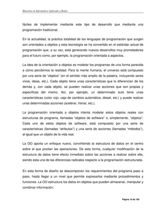 Maestría en Informática Aplicada a Redes
Página 16 de 190
fáciles de implementar mediante este tipo de desarrollo que mediante una
programación tradicional.
En la actualidad, la práctica totalidad de los lenguajes de programación que surgen
son orientados a objetos y esta tecnología se ha convertido en el estándar actual de
programación que, a su vez, está generando nuevos desarrollos muy prometedores
para el futuro como, por ejemplo, la programación orientada a aspectos.
La idea de la orientación a objetos es modelar los programas de una forma parecida
a cómo percibimos la realidad. Para la mente humana, el universo está compuesto
por una serie de “objetos” (en el sentido más amplio de la palabra, incluyendo seres
vivos, ideas, etc.). Cada objeto tiene unas características que lo diferencian de los
demás y, con cada objeto, se pueden realizar unas acciones que son propias y
específicas del mismo. Así, por ejemplo, un determinado auto tiene unas
características (color rojo, caja de cambios automática, diesel, etc.) y puede realizar
unas determinadas acciones (acelerar, frenar, etc.).
La programación orientada a objetos intenta modelar estos objetos reales con
estructuras de programa, llamadas “objetos de software” o, simplemente, “objetos”.
Cada uno de estos objetos de software, está compuesto por una serie de
características (llamadas “atributos”) y una serie de acciones (llamadas “métodos”),
al igual que un objeto de la vida real.
La OO aporta un enfoque nuevo, convirtiendo la estructura de datos en el centro
sobre el que pivotan las operaciones. De esta forma, cualquier modificación de la
estructura de datos tiene efecto inmediato sobre las acciones a realizar sobre ella,
siendo esta una de las diferencias radicales respecto a la programación estructurada.
En esta forma de diseño se descomponen los requerimientos del programa paso a
paso, hasta llegar a un nivel que permite expresarlos mediante procedimientos y
funciones. La OO estructura los datos en objetos que pueden almacenar, manipular y
combinar información.
 