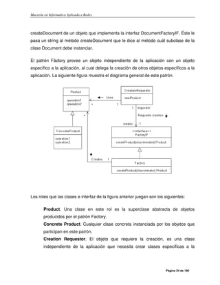 Maestría en Informática Aplicada a Redes
Página 34 de 190
createDocument de un objeto que implementa la interfaz DocumentFactoryIF. Éste le
pasa un string al método createDocument que le dice al método cuál subclase de la
clase Document debe instanciar.
El patrón Fáctory provee un objeto independiente de la aplicación con un objeto
específico a la aplicación, al cual delega la creación de otros objetos específicos a la
aplicación. La siguiente figura muestra el diagrama general de este patrón.
Los roles que las clases e interfaz de la figura anterior juegan son los siguientes:
Product. Una clase en este rol es la superclase abstracta de objetos
producidos por el patrón Factory.
Concrete Product. Cualquier clase concreta instanciada por los objetos que
participan en este patrón.
Creation Requestor. El objeto que requiere la creación, es una clase
independiente de la aplicación que necesita crear clases específicas a la
 
