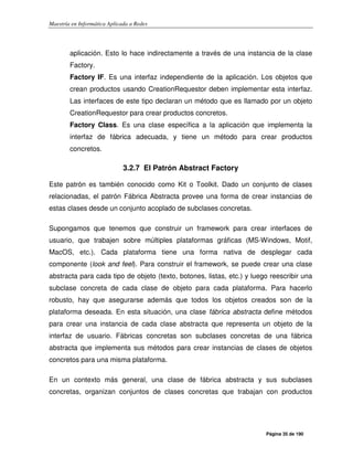 Maestría en Informática Aplicada a Redes
Página 35 de 190
aplicación. Esto lo hace indirectamente a través de una instancia de la clase
Factory.
Factory IF. Es una interfaz independiente de la aplicación. Los objetos que
crean productos usando CreationRequestor deben implementar esta interfaz.
Las interfaces de este tipo declaran un método que es llamado por un objeto
CreationRequestor para crear productos concretos.
Factory Class. Es una clase específica a la aplicación que implementa la
interfaz de fábrica adecuada, y tiene un método para crear productos
concretos.
3.2.7 El Patrón Abstract Factory
Este patrón es también conocido como Kit o Toolkit. Dado un conjunto de clases
relacionadas, el patrón Fábrica Abstracta provee una forma de crear instancias de
estas clases desde un conjunto acoplado de subclases concretas.
Supongamos que tenemos que construir un framework para crear interfaces de
usuario, que trabajen sobre múltiples plataformas gráficas (MS-Windows, Motif,
MacOS, etc.). Cada plataforma tiene una forma nativa de desplegar cada
componente (look and feel). Para construir el framework, se puede crear una clase
abstracta para cada tipo de objeto (texto, botones, listas, etc.) y luego reescribir una
subclase concreta de cada clase de objeto para cada plataforma. Para hacerlo
robusto, hay que asegurarse además que todos los objetos creados son de la
plataforma deseada. En esta situación, una clase fábrica abstracta define métodos
para crear una instancia de cada clase abstracta que representa un objeto de la
interfaz de usuario. Fábricas concretas son subclases concretas de una fábrica
abstracta que implementa sus métodos para crear instancias de clases de objetos
concretos para una misma plataforma.
En un contexto más general, una clase de fábrica abstracta y sus subclases
concretas, organizan conjuntos de clases concretas que trabajan con productos
 
