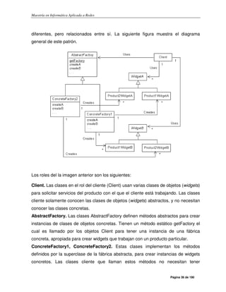 Maestría en Informática Aplicada a Redes
Página 36 de 190
diferentes, pero relacionados entre sí. La siguiente figura muestra el diagrama
general de este patrón.
Los roles del la imagen anterior son los siguientes:
Client. Las clases en el rol del cliente (Client) usan varias clases de objetos (widgets)
para solicitar servicios del producto con el que el cliente está trabajando. Las clases
cliente solamente conocen las clases de objetos (widgets) abstractos, y no necesitan
conocer las clases concretas.
AbstractFactory. Las clases AbstractFactory definen métodos abstractos para crear
instancias de clases de objetos concretas. Tienen un método estático getFactory el
cual es llamado por los objetos Client para tener una instancia de una fábrica
concreta, apropiada para crear widgets que trabajan con un producto particular.
ConcreteFactory1, ConcreteFactory2. Estas clases implementan los métodos
definidos por la superclase de la fábrica abstracta, para crear instancias de widgets
concretos. Las clases cliente que llaman estos métodos no necesitan tener
 