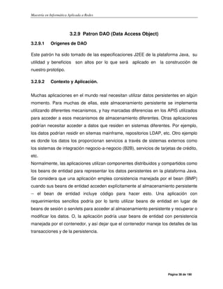 Maestría en Informática Aplicada a Redes
Página 38 de 190
3.2.9 Patron DAO (Data Access Object)
3.2.9.1 Origenes de DAO
Este patrón ha sido tomado de las especificaciones J2EE de la plataforma Java, su
utilidad y beneficios son altos por lo que será aplicado en la construcción de
nuestro prototipo.
3.2.9.2 Contexto y Aplicación.
Muchas aplicaciones en el mundo real necesitan utilizar datos persistentes en algún
momento. Para muchas de ellas, este almacenamiento persistente se implementa
utilizando diferentes mecanismos, y hay marcadas diferencias en los APIS utilizados
para acceder a esos mecanismos de almacenamiento diferentes. Otras aplicaciones
podrían necesitar acceder a datos que residen en sistemas diferentes. Por ejemplo,
los datos podrían residir en sitemas mainframe, repositorios LDAP, etc. Otro ejemplo
es donde los datos los proporcionan servicios a través de sistemas externos como
los sistemas de integración negocio-a-negocio (B2B), servicios de tarjetas de crédito,
etc.
Normalmente, las aplicaciones utilizan componentes distribuidos y compartidos como
los beans de entidad para representar los datos persistentes en la plataforma Java.
Se considera que una aplicación emplea consistencia manejada por el bean (BMP)
cuando sus beans de entidad acceden explícitamente al almacenamiento persistente
-- el bean de entidad incluye código para hacer esto. Una aplicación con
requerimientos sencillos podría por lo tanto utilizar beans de entidad en lugar de
beans de sesión o servlets para acceder al almacenamiento persistente y recuperar o
modificar los datos. O, la aplicación podría usar beans de entidad con persistencia
manejada por el contenedor, y así dejar que el contenedor maneje los detalles de las
transacciones y de la persistencia.
 