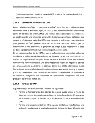 Maestría en Informática Aplicada a Redes
Página 41 de 190
(mainframes/legales), servicios (servicio B2B u oficina de tarjetas de crédito), o
algún tipo de repositorio (LDAP).
3.2.9.3 Generación Automática de DAO
Como cada BusinessObject corresponde a un DAO específico, es posible establecer
relaciones entre el BusinessObject, el DAO, y las implementaciones subyacentes
(como en las tablas de una RDBMS). Una vez que se han establecido las relaciones,
es posible escribir una utilidad de generación-de-código-específica-de-aplicación que
genere el código para todos los DAOs que necesita la aplicación. Los meta datos
para generar el DAO pueden venir de un fichero descriptor definido por el
desarrollador. Como alternativa, el generador de código puede inspeccionar la base
de datos y proporcionar los DAOs necesarios para acceder a ella.
Si los requerimientos de los DAOs son lo suficientemente complejos, debemos
considerar la utilización de herramientas de terceras partes que proporcionan un
mapeo de objeto-a-relacional para bases de datos RDBMS. Estas herramientas
normalmente incluyen utilidades GUI para mapear los objetos de negocio a objetos
de almacenamiento persistente y además definir los DAOs intermedios. Estas
herramientas generan el código automáticamente una vez que se termina el mapeo,
y podrían proporcionar otras características valiosas como el caché de resultados y
de consultas, integración con servidores de aplicaciones, integración con otros
productos de terceras partes, etc.
3.2.9.4 Ventajas de DAO
Algunas ventajas en la utilización de DAO son las siguientes:
• Permite la Transpariencia Los objetos de negocio puede utilizar la fuente de
datos sin conocer los detalles específicos de su implementación. El acceso es
transparente porque los detalles de la implementación se ocultan dentro del
DAO.
• Permite una Migración más Fácil :Una capa de DAOs hace más fácil que una
aplicación pueda migrar a una implementación de base de datos diferente. Los
 