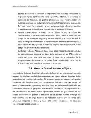 Maestría en Informática Aplicada a Redes
Página 42 de 190
objetos de negocio no conocen la implementación de datos subyacente, la
migración implica cambios sólo en la capa DAO. Además, si se emplea la
estrategia de factorías, es posible proporcionar una implementación de
factorías concretas por cada implementación del almacenamiento subyacente.
En este caso, la migración a un almacenamiento diferente significa
proporcionar a la aplicación una nueva implementación de la factoría.
• Reduce la Complejidad del Código de los Objetos de Negocio : Como los
DAOs manejan todas las complejidades del acceso a los datos, se simplifica el
código de los objetos de negocio y de otros clientes que utilizan los DAOs.
Todo el código relacionado con la implementación (como las sentencias SQL)
están dentro del DAO y no en el objeto de negocio. Esto mejora la lectura del
código y la productividad del desarrollo.
• Centraliza Todos los Accesos a Datos en un Capa Independiente :Como todas
las operaciones de acceso a los datos se ha delegado en los DAOs, esto se
puede ver como una capa que aísla el resto de la aplicación de la
implementación de acceso a los datos. Esta centralización hace que la
aplicación sea más sencilla de mantener y de manejar.
3.3 Bases de Datos Orientadas a Objetos
Los modelos de bases de datos tradicionales (relacional, red y jerárquico) han sido
capaces de satisfacer con éxito las necesidades, en cuanto a bases de datos, de las
aplicaciones de gestión tradicionales. Sin embargo, presentan algunas deficiencias
cuando se trata de aplicaciones más complejas o sofisticadas como, por ejemplo, el
diseño y fabricación en ingeniería (CAD/CAM, CIM), los experimentos científicos, los
sistemas de información geográfica o los sistemas multimedia. Los requerimientos y
las características de estas nuevas aplicaciones difieren en gran medida de las
típicas aplicaciones de gestión la estructura de los objetos es más compleja, las
transacciones son de larga duración, se necesitan nuevos tipos de datos para
almacenar imágenes y textos, y hace falta definir operaciones no estándar,
específicas para cada aplicación.
 