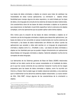 Maestría en Informática Aplicada a Redes
Página 43 de 190
Las bases de datos orientadas a objetos se crearon para tratar de satisfacer las
necesidades de estas nuevas aplicaciones. La orientación a objetos ofrece
flexibilidad para manejar algunos de estos requisitos y no está limitada por los tipos
de datos y los lenguajes de consulta de los sistemas de bases de datos tradicionales.
Una característica clave de las bases de datos orientadas a objetos es la potencia
que proporcionan al diseñador al permitirle especificar tanto la estructura de objetos
complejos, como las operaciones que se pueden aplicar sobre dichos objetos.
Otro motivo para la creación de las bases de datos orientadas a objetos es el
creciente uso de los lenguajes orientados a objetos para desarrollar aplicaciones. Las
bases de datos se han convertido en piezas fundamentales de muchos sistemas de
información y las bases de datos tradicionales son difíciles de utilizar cuando las
aplicaciones que acceden a ellas está escritas en un lenguaje de programación
orientado a objetos como C++, Smalltalk o Java. Las bases de datos orientadas a
objetos se han diseñado para que se puedan integrar directamente con aplicaciones
desarrolladas con lenguajes orientados a objetos, habiendo adoptado muchos de los
conceptos de estos lenguajes.
Los fabricantes de los Sistemas gestores de Base de Datos (SGBD) relacionales
también se han dado cuenta de las nuevas necesidades en el modelado de datos,
por lo que las nuevas versiones de sus sistemas incorporan muchos de los rasgos
propuestos para las bases de datos orientadas a objetos, como ha ocurrido con
Informix y Oracle. Esto ha dado lugar al modelo relacional extendido y a los sistemas
que lo implementan se les denomina sistemas objeto–relacionales. La nueva versión
de SQL, SQL:19993
, incluye algunas de las características de la orientación a
objetos.
3
Este es el nombre que recibe el estándar. En ocasiones se cita como SQL3 porque así se llamaba el
proyecto que lo desarrolló. También se cita como SQL99, por ser un nombre similar al de la versión anterior,
SQL92; sin embargo, este último nombre no se ha utilizado en esta ocasión porque se quiere evitar el efecto
2000 en el nombre de futuras versiones.
 