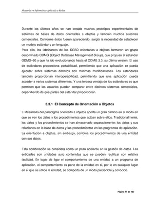 Maestría en Informática Aplicada a Redes
Página 44 de 190
Durante los últimos años se han creado muchos prototipos experimentales de
sistemas de bases de datos orientadas a objetos y también muchos sistemas
comerciales. Conforme éstos fueron apareciendo, surgió la necesidad de establecer
un modelo estándar y un lenguaje.
Para ello, los fabricantes de los SGBD orientadas a objetos formaron un grupo
denominado ODMG (Object Database Management Group), que propuso el estándar
ODMG–93 y que ha ido evolucionando hasta el ODMG 3.0, su última versión. El uso
de estándares proporciona portabilidad, permitiendo que una aplicación se pueda
ejecutar sobre sistemas distintos con mínimas modificaciones. Los estándares
también proporcionan interoperabilidad, permitiendo que una aplicación pueda
acceder a varios sistemas diferentes. Y una tercera ventaja de los estándares es que
permiten que los usuarios puedan comparar entre distintos sistemas comerciales,
dependiendo de qué partes del estándar proporcionan.
3.3.1 El Concepto de Orientación a Objetos
El desarrollo del paradigma orientado a objetos aporta un gran cambio en el modo en
que se ven los datos y los procedimientos que actúan sobre ellos. Tradicionalmente,
los datos y los procedimientos se han almacenado separadamente: los datos y sus
relaciones en la base de datos y los procedimientos en los programas de aplicación.
La orientación a objetos, sin embargo, combina los procedimientos de una entidad
con sus datos.
Esta combinación se considera como un paso adelante en la gestión de datos. Las
entidades son unidades auto contenidas que se pueden reutilizar con relativa
facilidad. En lugar de ligar el comportamiento de una entidad a un programa de
aplicación, el comportamiento es parte de la entidad en sí, por lo en cualquier lugar
en el que se utilice la entidad, se comporta de un modo predecible y conocido.
 