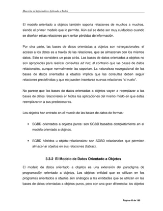 Maestría en Informática Aplicada a Redes
Página 45 de 190
El modelo orientado a objetos también soporta relaciones de muchos a muchos,
siendo el primer modelo que lo permite. Aún así se debe ser muy cuidadoso cuando
se diseñan estas relaciones para evitar pérdidas de información.
Por otra parte, las bases de datos orientadas a objetos son navegacionales: el
acceso a los datos es a través de las relaciones, que se almacenan con los mismos
datos. Esto se considera un paso atrás. Las bases de datos orientadas a objetos no
son apropiadas para realizar consultas ad hoc, al contrario que las bases de datos
relacionales, aunque normalmente las soportan. La naturaleza navegacional de las
bases de datos orientadas a objetos implica que las consultas deben seguir
relaciones predefinidas y que no pueden insertarse nuevas relaciones “al vuelo”.
No parece que las bases de datos orientadas a objetos vayan a reemplazar a las
bases de datos relacionales en todas las aplicaciones del mismo modo en que éstas
reemplazaron a sus predecesoras.
Los objetos han entrado en el mundo de las bases de datos de formas:
• SGBD orientados a objetos puros: son SGBD basados completamente en el
modelo orientado a objetos.
• SGBD híbridos u objeto–relacionales: son SGBD relacionales que permiten
almacenar objetos en sus relaciones (tablas).
3.3.2 El Modelo de Datos Orientado a Objetos
El modelo de datos orientado a objetos es una extensión del paradigma de
programación orientado a objetos. Los objetos entidad que se utilizan en los
programas orientados a objetos son análogos a las entidades que se utilizan en las
bases de datos orientadas a objetos puros, pero con una gran diferencia: los objetos
 