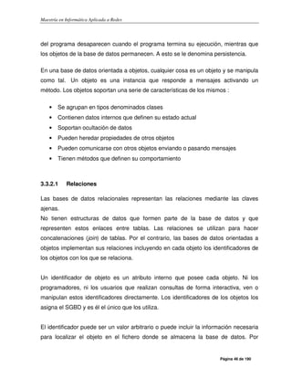 Maestría en Informática Aplicada a Redes
Página 46 de 190
del programa desaparecen cuando el programa termina su ejecución, mientras que
los objetos de la base de datos permanecen. A esto se le denomina persistencia.
En una base de datos orientada a objetos, cualquier cosa es un objeto y se manipula
como tal. Un objeto es una instancia que responde a mensajes activando un
método. Los objetos soportan una serie de características de los mismos :
• Se agrupan en tipos denominados clases
• Contienen datos internos que definen su estado actual
• Soportan ocultación de datos
• Pueden heredar propiedades de otros objetos
• Pueden comunicarse con otros objetos enviando o pasando mensajes
• Tienen métodos que definen su comportamiento
3.3.2.1 Relaciones
Las bases de datos relacionales representan las relaciones mediante las claves
ajenas.
No tienen estructuras de datos que formen parte de la base de datos y que
representen estos enlaces entre tablas. Las relaciones se utilizan para hacer
concatenaciones (join) de tablas. Por el contrario, las bases de datos orientadas a
objetos implementan sus relaciones incluyendo en cada objeto los identificadores de
los objetos con los que se relaciona.
Un identificador de objeto es un atributo interno que posee cada objeto. Ni los
programadores, ni los usuarios que realizan consultas de forma interactiva, ven o
manipulan estos identificadores directamente. Los identificadores de los objetos los
asigna el SGBD y es él el único que los utiliza.
El identificador puede ser un valor arbitrario o puede incluir la información necesaria
para localizar el objeto en el fichero donde se almacena la base de datos. Por
 