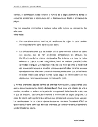 Maestría en Informática Aplicada a Redes
Página 47 de 190
ejemplo, el identificador puede contener el número de la página del fichero donde se
encuentra almacenado el objeto, junto con el desplazamiento desde el principio de la
página.
Hay dos aspectos importantes a destacar sobre este método de representar las
relaciones
entre datos:
• Para que el mecanismo funcione, el identificador del objeto no debe cambiar
mientras este forme parte de la base de datos.
• Las únicas relaciones que se pueden utilizar para consultar la base de datos
son aquellas que se han predefinido almacenando en atributos los
identificadores de los objetos relacionados. Por lo tanto, una base de datos
orientada a objetos pura es navegacional, como los modelos prerrelaciónales
(el modelo jerárquico y el modelo de red). De este modo se limita la flexibilidad
del programador/usuario a aquellas relaciones predefinidas, pero los accesos
que siguen estas relaciones presentan mejores prestaciones que en las bases
de datos relacionales porque es más rápido seguir los identificadores de los
objetos que hacer operaciones de concatenación (join).
El modelo orientado a objetos permite los atributos multivaluados, agregaciones a las
que se denomina conjuntos (sets) o bolsas (bags). Para crear una relación de uno a
muchos, se define un atributo en la parte del uno que será de la clase del objeto con
el que se relaciona. Este atributo contendrá el identificador de objeto del padre. La
clase del objeto padre contendrá un atributo que almacenará un conjunto de valores:
los identificadores de los objetos hijo con los que se relaciona. Cuando el SGBD ve
que un atributo tiene como tipo de datos una clase, ya sabe que el atributo contendrá
un identificador de objeto.
 