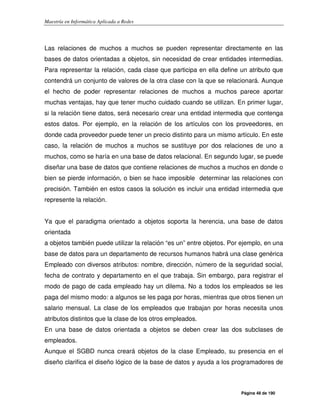 Maestría en Informática Aplicada a Redes
Página 48 de 190
Las relaciones de muchos a muchos se pueden representar directamente en las
bases de datos orientadas a objetos, sin necesidad de crear entidades intermedias.
Para representar la relación, cada clase que participa en ella define un atributo que
contendrá un conjunto de valores de la otra clase con la que se relacionará. Aunque
el hecho de poder representar relaciones de muchos a muchos parece aportar
muchas ventajas, hay que tener mucho cuidado cuando se utilizan. En primer lugar,
si la relación tiene datos, será necesario crear una entidad intermedia que contenga
estos datos. Por ejemplo, en la relación de los artículos con los proveedores, en
donde cada proveedor puede tener un precio distinto para un mismo artículo. En este
caso, la relación de muchos a muchos se sustituye por dos relaciones de uno a
muchos, como se haría en una base de datos relacional. En segundo lugar, se puede
diseñar una base de datos que contiene relaciones de muchos a muchos en donde o
bien se pierde información, o bien se hace imposible determinar las relaciones con
precisión. También en estos casos la solución es incluir una entidad intermedia que
represente la relación.
Ya que el paradigma orientado a objetos soporta la herencia, una base de datos
orientada
a objetos también puede utilizar la relación “es un” entre objetos. Por ejemplo, en una
base de datos para un departamento de recursos humanos habrá una clase genérica
Empleado con diversos atributos: nombre, dirección, número de la seguridad social,
fecha de contrato y departamento en el que trabaja. Sin embargo, para registrar el
modo de pago de cada empleado hay un dilema. No a todos los empleados se les
paga del mismo modo: a algunos se les paga por horas, mientras que otros tienen un
salario mensual. La clase de los empleados que trabajan por horas necesita unos
atributos distintos que la clase de los otros empleados.
En una base de datos orientada a objetos se deben crear las dos subclases de
empleados.
Aunque el SGBD nunca creará objetos de la clase Empleado, su presencia en el
diseño clarifica el diseño lógico de la base de datos y ayuda a los programadores de
 