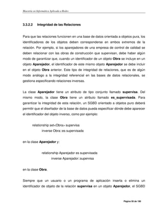 Maestría en Informática Aplicada a Redes
Página 50 de 190
3.3.2.2 Integridad de las Relaciones
Para que las relaciones funcionen en una base de datos orientada a objetos pura, los
identificadores de los objetos deben corresponderse en ambos extremos de la
relación. Por ejemplo, si los aparejadores de una empresa de control de calidad se
deben relacionar con las obras de construcción que supervisan, debe haber algún
modo de garantizar que, cuando un identificador de un objeto Obra se incluye en un
objeto Aparejador, el identificador de este mismo objeto Aparejador se debe incluir
en el objeto Obra anterior. Este tipo de integridad de relaciones, que es de algún
modo análogo a la integridad referencial en las bases de datos relacionales, se
gestiona especificando relaciones inversas.
La clase Aparejador tiene un atributo de tipo conjunto llamado supervisa. Del
mismo modo, la clase Obra tiene un atributo llamado es_supervisada. Para
garantizar la integridad de esta relación, un SGBD orientado a objetos puro deberá
permitir que el diseñador de la base de datos pueda especificar dónde debe aparecer
el identificador del objeto inverso, como por ejemplo:
relationship set<Obra> supervisa
inverse Obra::es supervisada
en la clase Aparejador y:
relationship Aparejador es supervisada
inverse Aparejador::supervisa
en la clase Obra.
Siempre que un usuario o un programa de aplicación inserta o elimina un
identificador de objeto de la relación supervisa en un objeto Aparejador, el SGBD
 