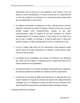 Maestría en Informática Aplicada a Redes
Página 52 de 190
identificador único. Un literal es un valor específico, como “Amparo” o 36. Los
literales no tienen identificadores. Un literal no tiene que ser necesariamente
un solo valor, puede ser una estructura o un conjunto de valores relacionados
que se guardan bajo un solo nombre.
• Los objetos y los literales se categorizan en tipos. Cada tipo tiene un dominio
específico compartido por todos los objetos y literales de ese tipo. Los tipos
también pueden tener comportamientos. Cuando un tipo tiene
comportamientos, todos los objetos de ese tipo comparten los mismos
comportamientos. En el sentido práctico, un tipo puede ser una clase de la
que se crea un objeto, una interfase o un tipo de datos para un literal (por
ejemplo, integer). Un objeto se puede pensar como una instancia de un tipo.
• Lo que un objeto sabe hacer son sus operaciones. Cada operación puede
requerir datos de entrada (parámetros de entrada) y puede devolver algún
valor de un tipo conocido.
• Los objetos tienen propiedades, que incluyen sus atributos y las relaciones
que tienen con otros objetos. El estado actual de un objeto viene dado por los
valores actuales de sus propiedades.
• Una base de datos es un conjunto de objetos almacenados que se gestionan
de modo que puedan ser accedidos por múltiples usuarios y aplicaciones.
• La definición de una base de datos está contenida en un esquema que se ha
creado mediante el lenguaje de definición de objetos ODL (Object Definition
Language) que es el lenguaje de manejo de datos que se ha definido como
parte del estándar propuesto para las bases de datos orientadas a objetos
Lenguaje de Definición de Objetos
 