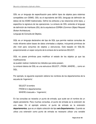 Maestría en Informática Aplicada a Redes
Página 53 de 190
ODL es un lenguaje de especificación para definir tipos de objetos para sistemas
compatibles con ODMG. ODL es el equivalente del DDL (lenguaje de definición de
datos) de los SGBD tradicionales. Define los atributos y las relaciones entre tipos, y
especifica la signatura de las operaciones. La sintaxis de ODL extiende el lenguaje
de definición de interfaces (IDL) de la arquitectura CORBA (Common Object Request
Broker Architecture).
Lenguaje de Consulta de Objetos.
OQL es un lenguaje declarativo del tipo de SQL que permite realizar consultas de
modo eficiente sobre bases de datos orientadas a objetos, incluyendo primitivas de
alto nivel para conjuntos de objetos y estructuras. Está basado en SQL-92,
proporcionando un súper conjunto de la sintaxis de la sentencia SELECT.
OQL no posee primitivas para modificar el estado de los objetos ya que las
modificaciones
se pueden realizar mediante los métodos que estos poseen.
La sintaxis básica de OQL es una estructura SELECT...FROM...WHERE..., como en
SQL.
Por ejemplo, la siguiente expresión obtiene los nombres de los departamentos de la
escuela de ‘Ingeniería’:
SELECT d.nombre
FROM d in departamentos
WHERE d.escuela = `Ingeniería';
En las consultas se necesita un punto de entrada, que suele ser el nombre de un
objeto persistente. Para muchas consultas, el punto de entrada es la extensión de
una clase. En el ejemplo anterior, el punto de entrada es la extensión
departamentos, que es un objeto colección de tipo set<Departamento>. Cuando se
utiliza una extensión como punto de entrada es necesario utilizar una variable
 