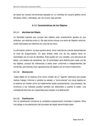 Maestría en Informática Aplicada a Redes
Página 18 de 190
de todas las nuevas herramientas basadas en un interfase de usuario gráfico como
Windows, OS/2, x-Windows, etc. Es mucho más sencillo
3.1.3 Características de los Objetos
3.1.1.1 Identidad del Objeto
La identidad expresa que aunque dos objetos sean exactamente iguales en sus
atributos, son distintos entre sí. De esta forma incluso una serie de Objetos vehiculo,
recién fabricados son distintos los unos de los otros.
La afirmación anterior, aunque parece obvia, tiene importancia cuando descendemos
al nivel de programación. En este ámbito cada uno de los objetos tiene un
controlador pro el cual se identifica. Este puede ser una variable, una estructura de
datos, una cadena de caracteres, etc. El controlador será distinto para cada uno de
los objetos, aunque las referencias a éstos sean uniformes e independientes del
contenido, permitiendo crear agrupaciones de objetos con el mismo tratamiento.
3.1.1.2 Abstracción
Cada objeto en el sistema sirve como modelo de un "agente" abstracto que puede
realizar trabajo, informar y cambiar su estado, y "comunicarse" con otros objetos en
el sistema sin revelar cómo se implementan estas características. Los procesos, las
funciones o los métodos pueden también ser abstraídos y cuando lo están, una
variedad de técnicas son requeridas para ampliar una abstracción
3.1.1.3 Clasificación
Con la clasificación comienza la verdadera programación orientada a objetos. Ellos
nos obliga a una abstracción del concepto de objeto denominada clase.
 