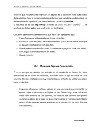Maestría en Informática Aplicada a Redes
Página 54 de 190
iteradora que vaya tomando valores en los objetos de la colección. Para cada objeto
de la colección (sólo la forman objetos persistentes) que cumple la condición (que es
de la escuela de ‘Ingeniería’), se muestra el valor del atributo nombre.
El resultado es de tipo bag<string>. Cuando se utiliza SELECT DISTINCT … el
resultado es de tipo set ya que se eliminan los duplicados.
OQL tiene además otras características que no se van a presentar aquí:
• Especificación de vistas dando nombres a consultas.
• Obtención como resultado de un solo elemento (hasta ahora hemos visto que
se devuelven colecciones: set, bag, list).
• Uso de operadores de colecciones: funciones de agregados (max, min, count,
sum, avg) y cuantificadores (for all, exists).
• Uso de group by.
3.4 Sistemas Objetos-Relacionales
El modo en que los objetos han entrado en el mundo de las bases de datos
relacionales es en forma de dominios, actuando como el tipo de datos de una
columna. Hay dos implicaciones muy importantes por el hecho de utilizar una clase
como un dominio:
• Es posible almacenar múltiples valores en una columna de una misma fila ya
que un objeto suele contener múltiples valores. Sin embargo, si se utiliza una
clase como dominio de una columna, en cada fila esa columna sólo puede
contener un objeto de la clase (se sigue manteniendo la restricción del modelo
relacional de contener valores atómicos en la intersección de cada fila con
cada columna).
 