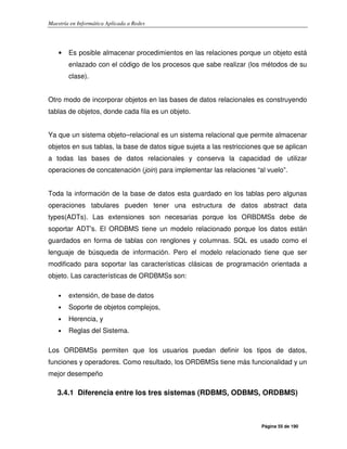 Maestría en Informática Aplicada a Redes
Página 55 de 190
• Es posible almacenar procedimientos en las relaciones porque un objeto está
enlazado con el código de los procesos que sabe realizar (los métodos de su
clase).
Otro modo de incorporar objetos en las bases de datos relacionales es construyendo
tablas de objetos, donde cada fila es un objeto.
Ya que un sistema objeto–relacional es un sistema relacional que permite almacenar
objetos en sus tablas, la base de datos sigue sujeta a las restricciones que se aplican
a todas las bases de datos relacionales y conserva la capacidad de utilizar
operaciones de concatenación (join) para implementar las relaciones “al vuelo”.
Toda la información de la base de datos esta guardado en los tablas pero algunas
operaciones tabulares pueden tener una estructura de datos abstract data
types(ADTs). Las extensiones son necesarias porque los ORBDMSs debe de
soportar ADT's. El ORDBMS tiene un modelo relacionado porque los datos están
guardados en forma de tablas con renglones y columnas. SQL es usado como el
lenguaje de búsqueda de información. Pero el modelo relacionado tiene que ser
modificado para soportar las características clásicas de programación orientada a
objeto. Las características de ORDBMSs son:
• extensión, de base de datos
• Soporte de objetos complejos,
• Herencia, y
• Reglas del Sistema.
Los ORDBMSs permiten que los usuarios puedan definir los tipos de datos,
funciones y operadores. Como resultado, los ORDBMSs tiene más funcionalidad y un
mejor desempeño
3.4.1 Diferencia entre los tres sistemas (RDBMS, ODBMS, ORDBMS)
 